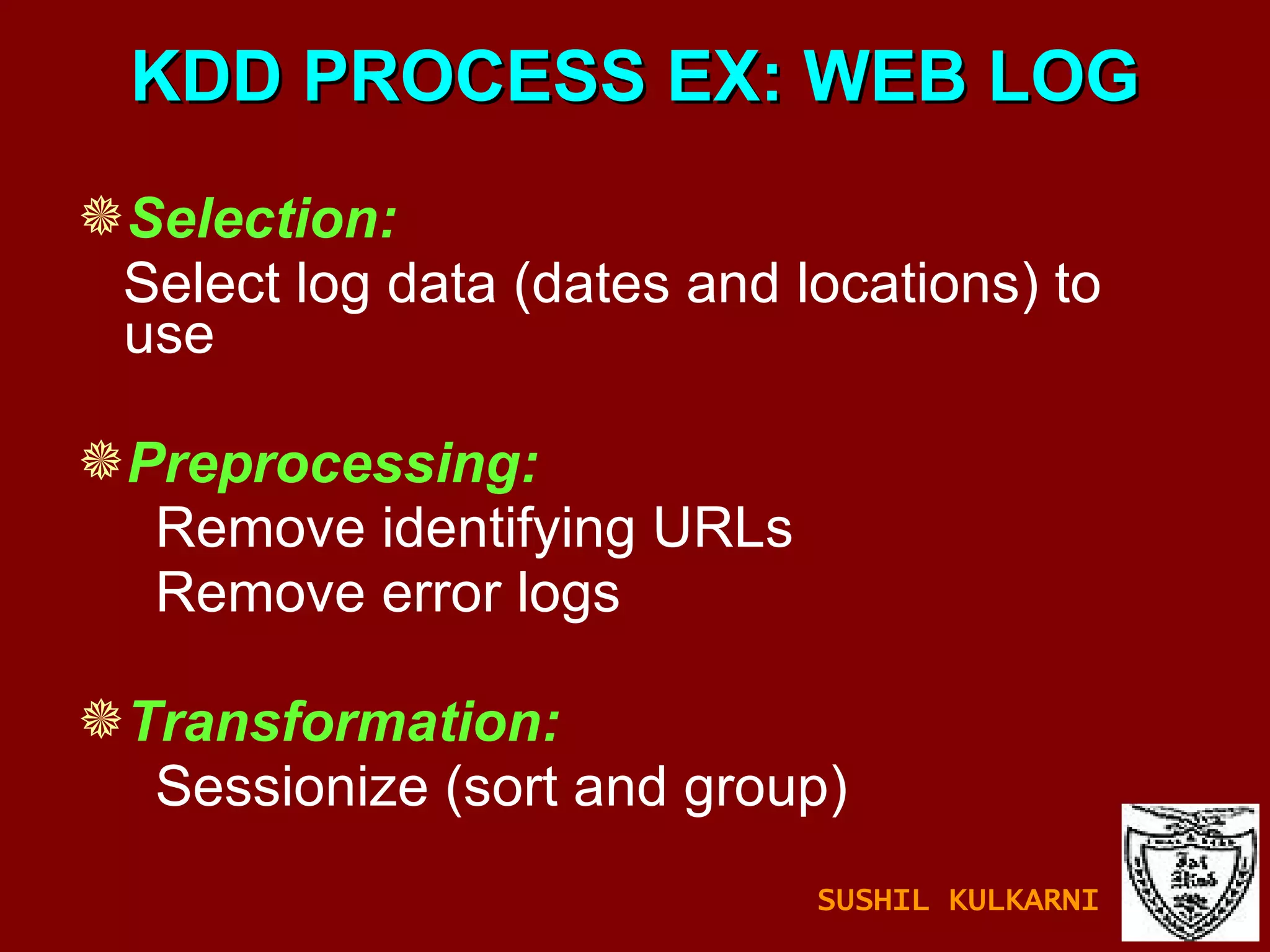 KDD PROCESS EX: WEB LOG Selection:   Select log data (dates and locations) to  use Preprocessing:   Remove identifying URLs Remove error logs Transformation:   Sessionize (sort and group) SUSHIL KULKARNI 