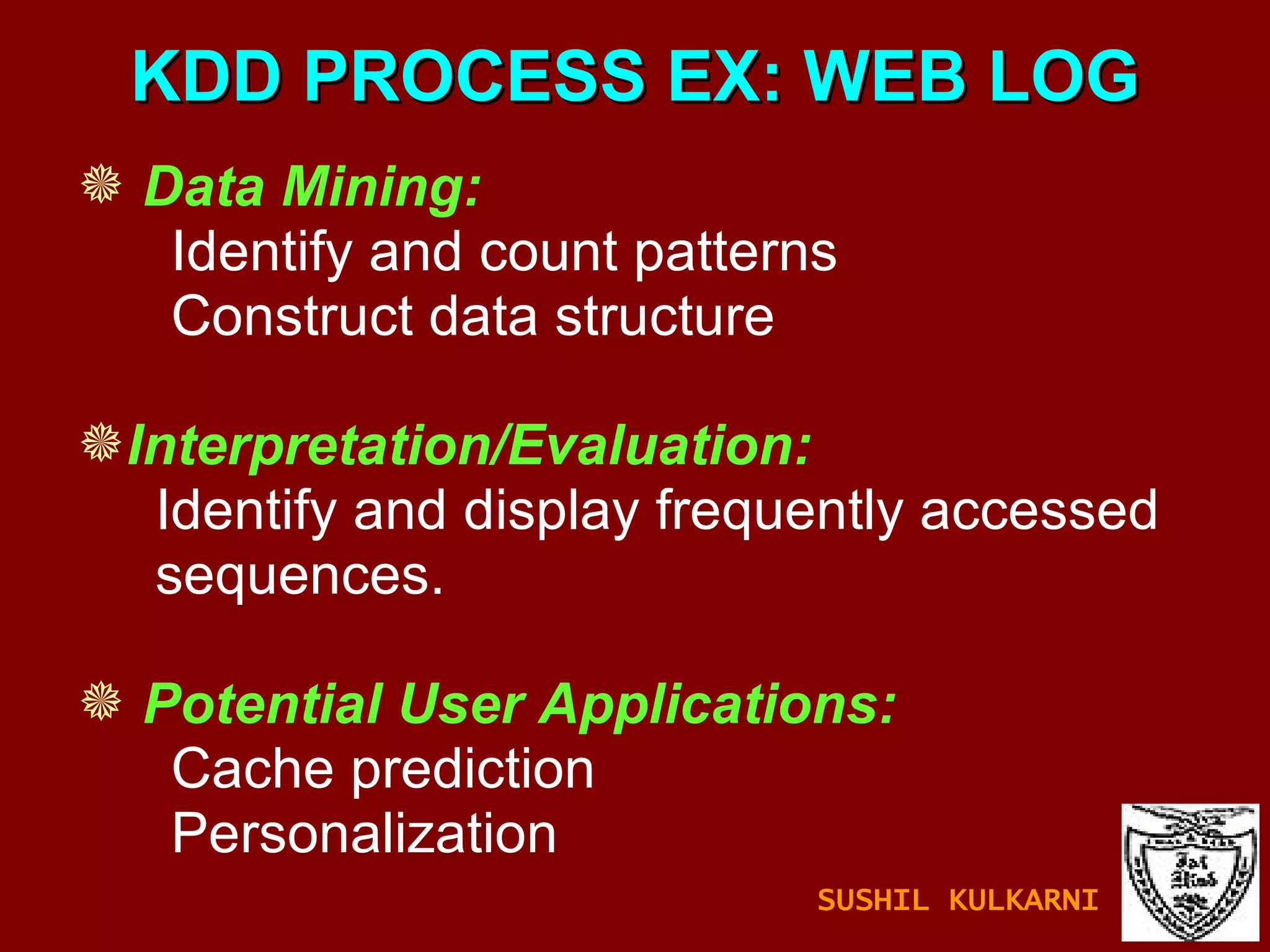 KDD PROCESS EX: WEB LOG Data Mining:   Identify and count patterns Construct data structure Interpretation/Evaluation: Identify and display frequently accessed sequences. Potential User Applications: Cache prediction Personalization  SUSHIL KULKARNI 