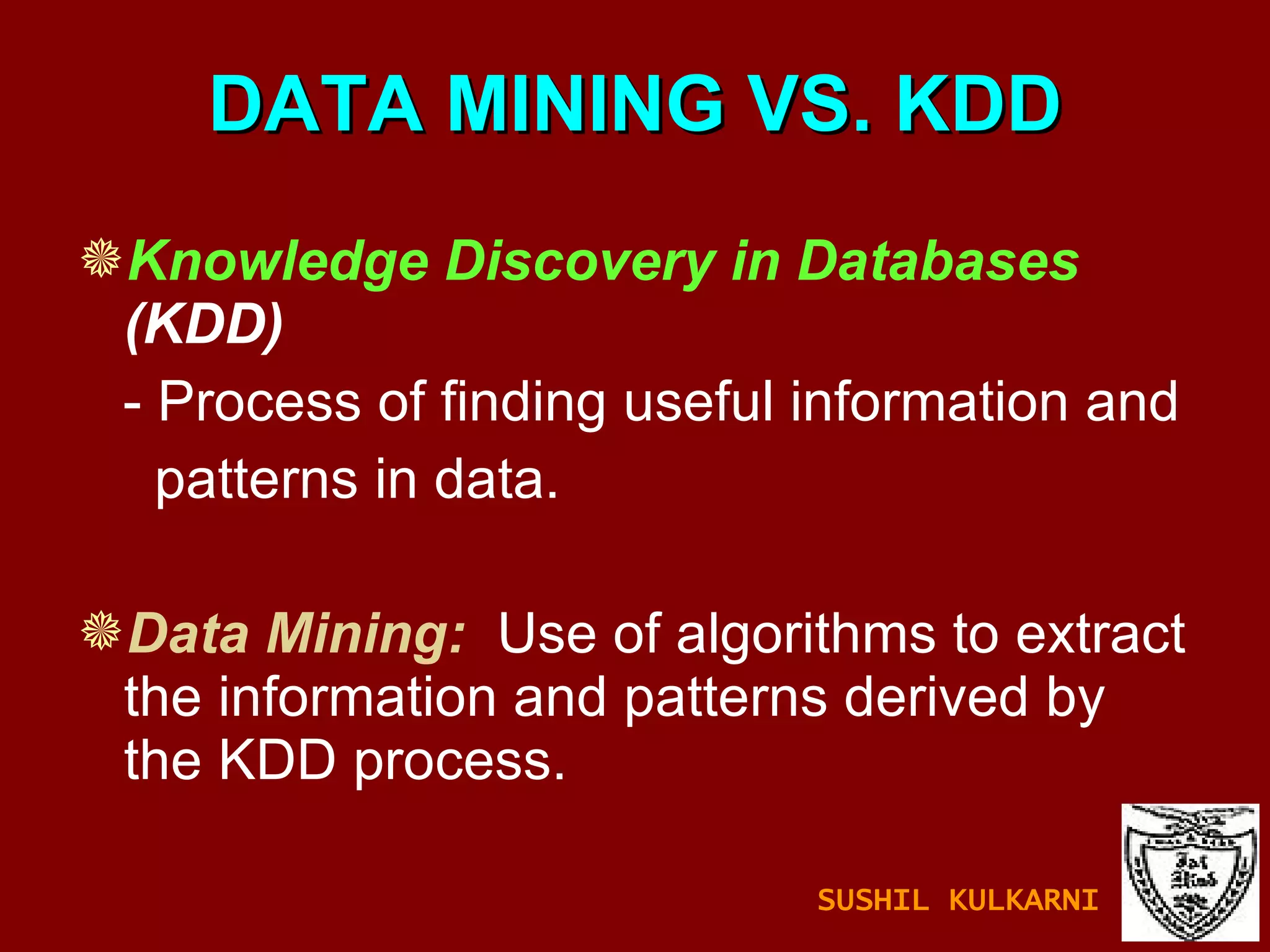DATA MINING VS. KDD Knowledge Discovery in Databases  (KDD)  - Process of finding useful information and  patterns in data. Data Mining:   Use of algorithms to extract the information and patterns derived by the KDD process.  SUSHIL KULKARNI 