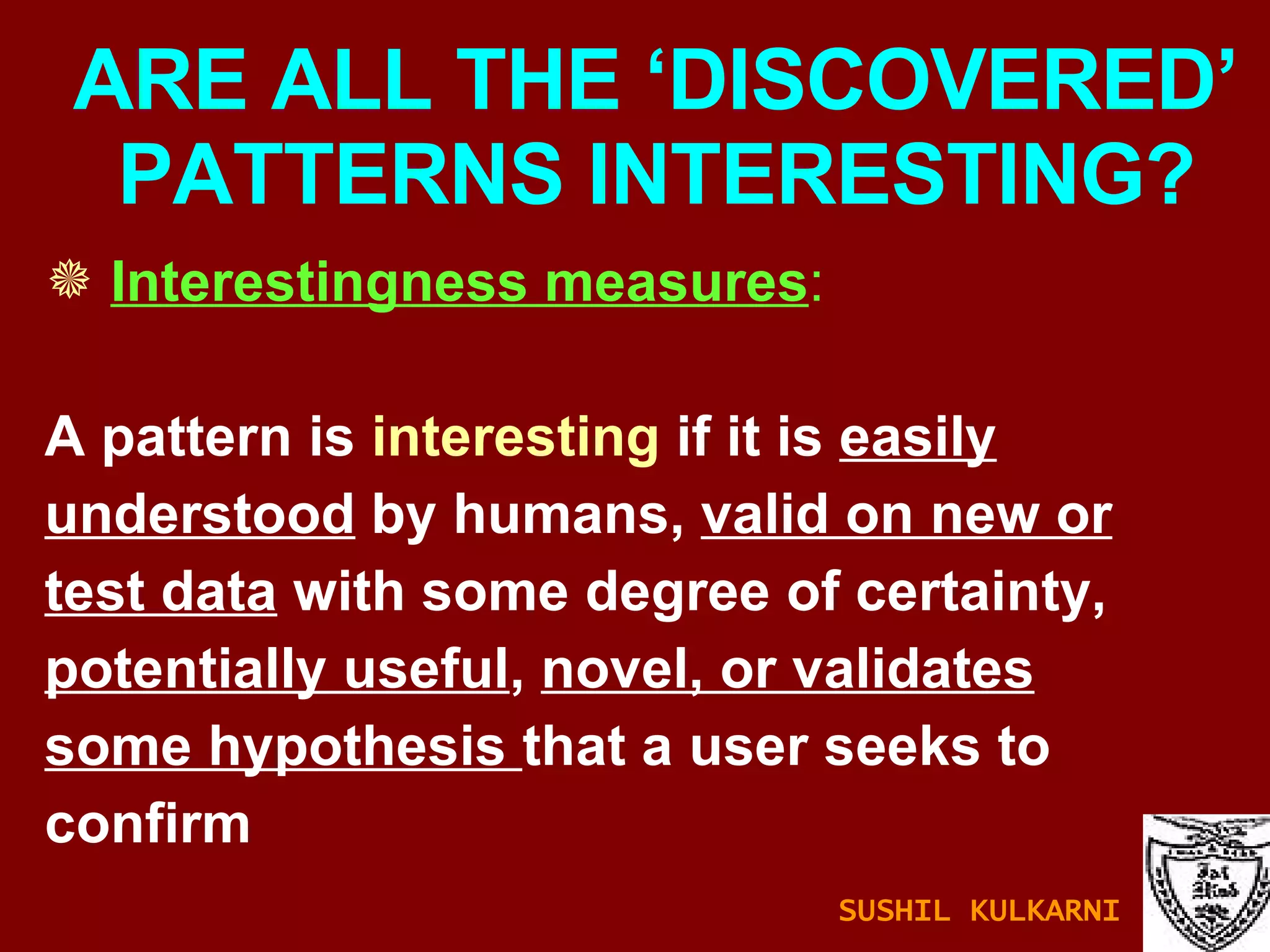 ARE ALL THE ‘DISCOVERED’ PATTERNS INTERESTING? Interestingness measures :   A pattern is  interesting  if it is  easily understood  by humans,  valid on new or test data  with some degree of certainty, potentially useful ,  novel, or validates some hypothesis  that a user seeks to confirm  SUSHIL KULKARNI 