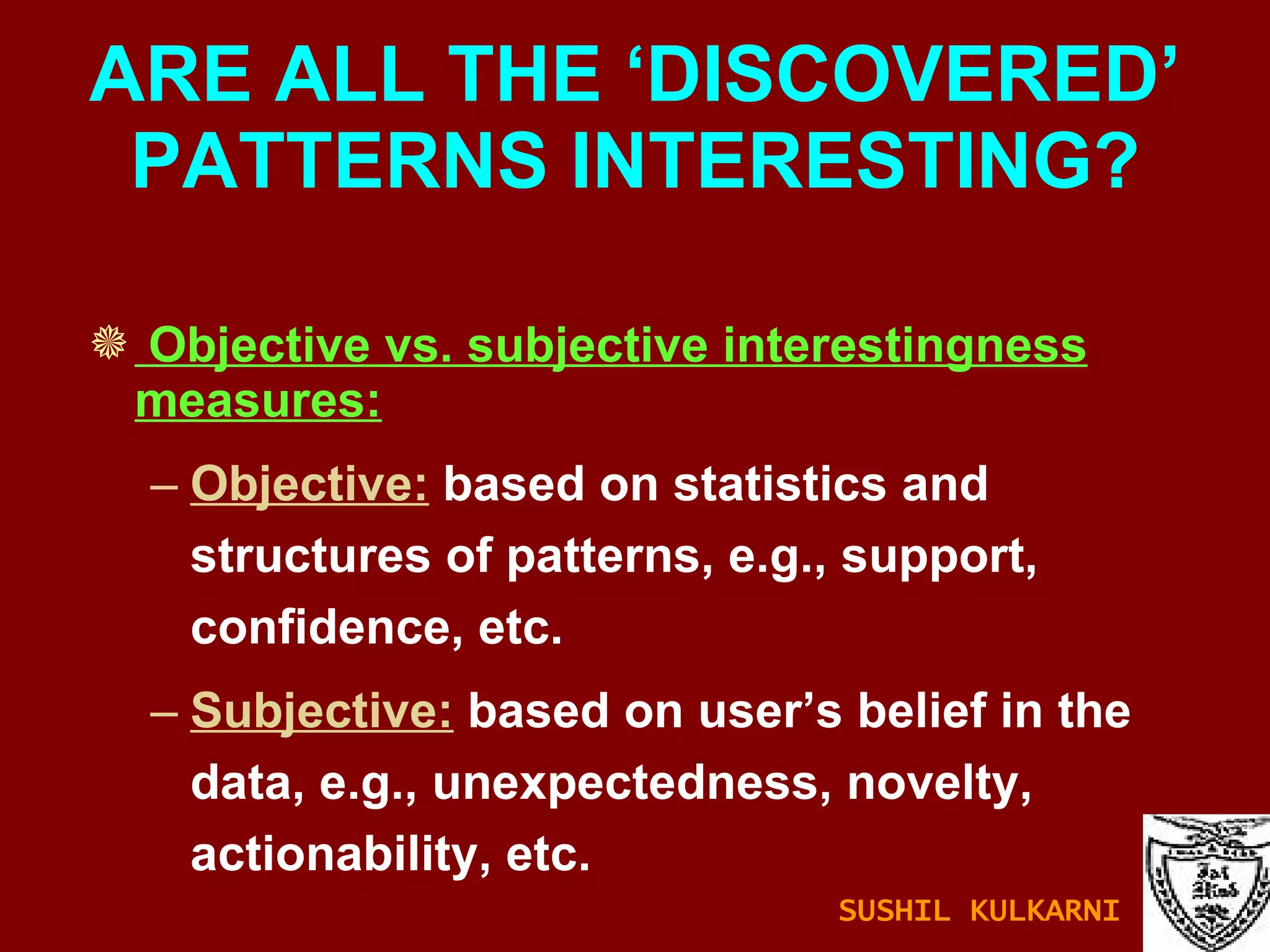 Objective vs. subjective interestingness measures: Objective:  based on statistics and structures of patterns, e.g., support, confidence, etc. Subjective:  based on user’s belief in the data, e.g., unexpectedness, novelty, actionability, etc. ARE ALL THE ‘DISCOVERED’ PATTERNS INTERESTING? SUSHIL KULKARNI 