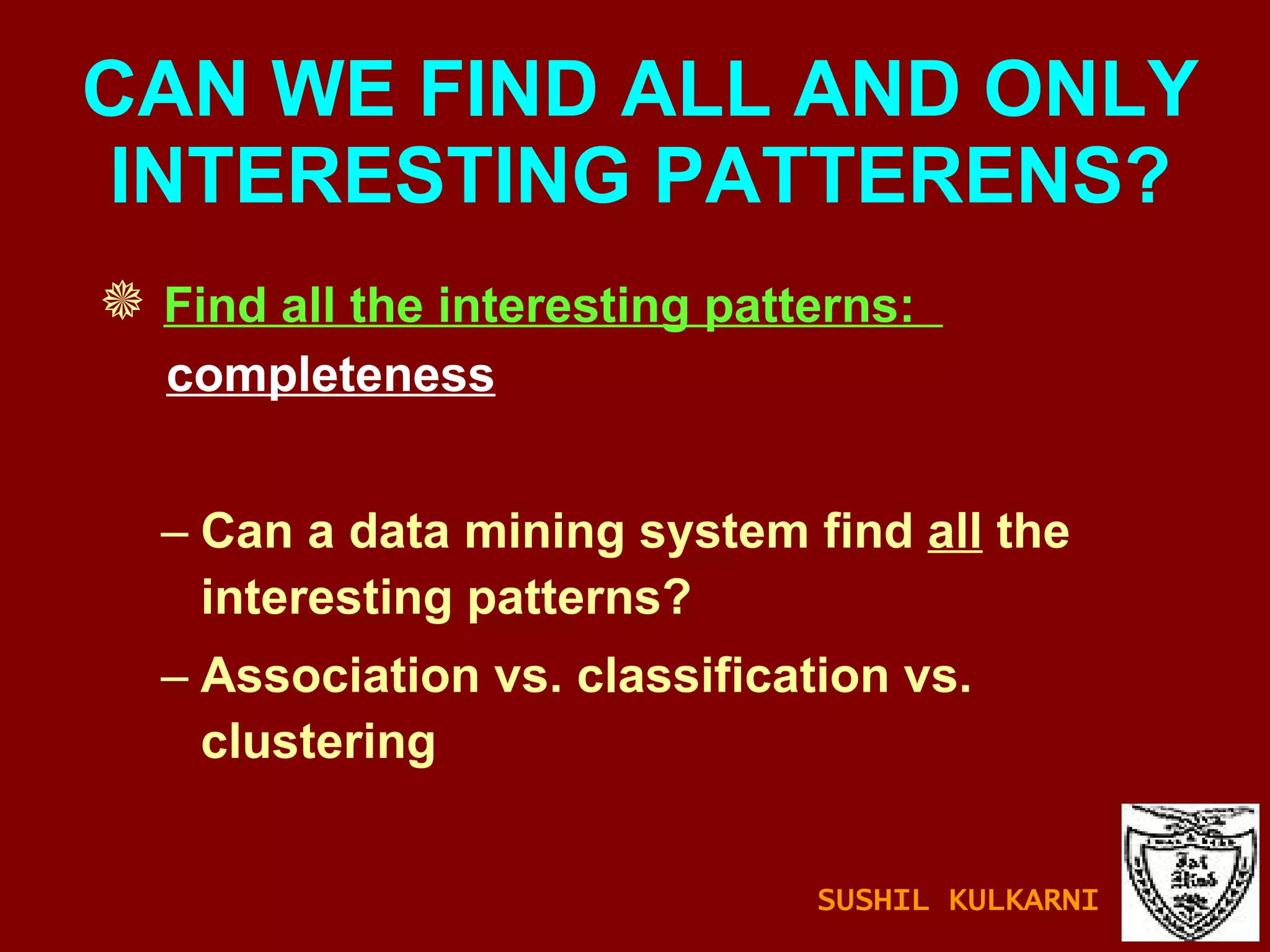 CAN WE FIND ALL AND ONLY INTERESTING PATTERENS? Find all the interesting patterns:  completeness Can a data mining system find  all  the interesting patterns? Association vs. classification vs. clustering SUSHIL KULKARNI 