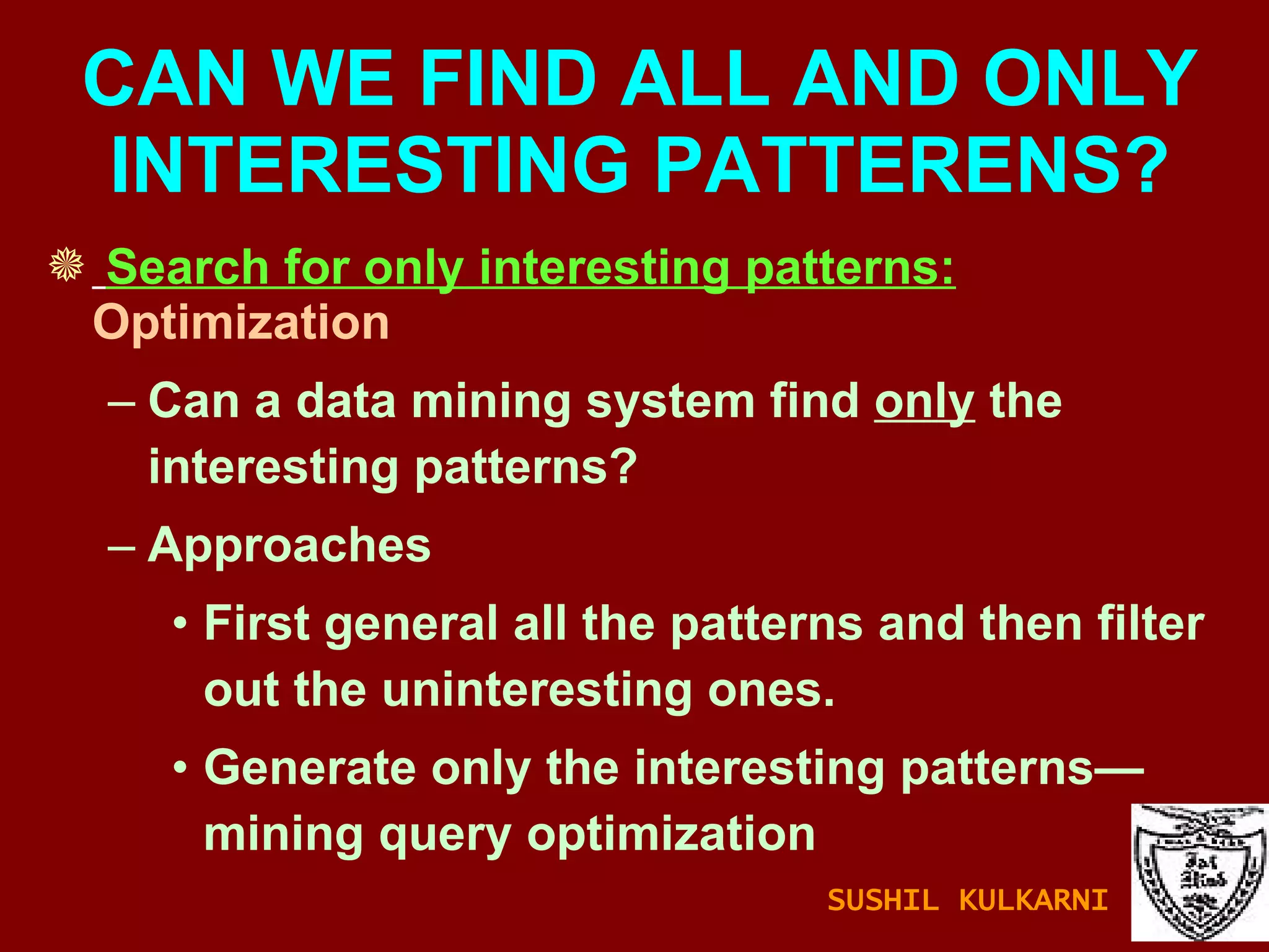 Search for only interesting patterns:  Optimization Can a data mining system find  only  the interesting patterns? Approaches First general all the patterns and then filter out the uninteresting ones. Generate only the interesting patterns—mining query optimization CAN WE FIND ALL AND ONLY INTERESTING PATTERENS? SUSHIL KULKARNI 