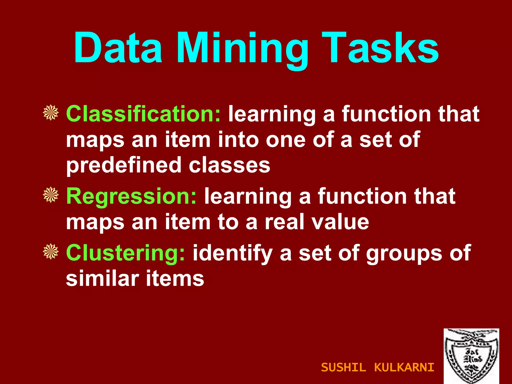 Data Mining Tasks Classification:  learning a function that maps an item into one of a set of predefined classes Regression:  learning a function that maps an item to a real value Clustering:  identify a set of groups of similar items SUSHIL KULKARNI 