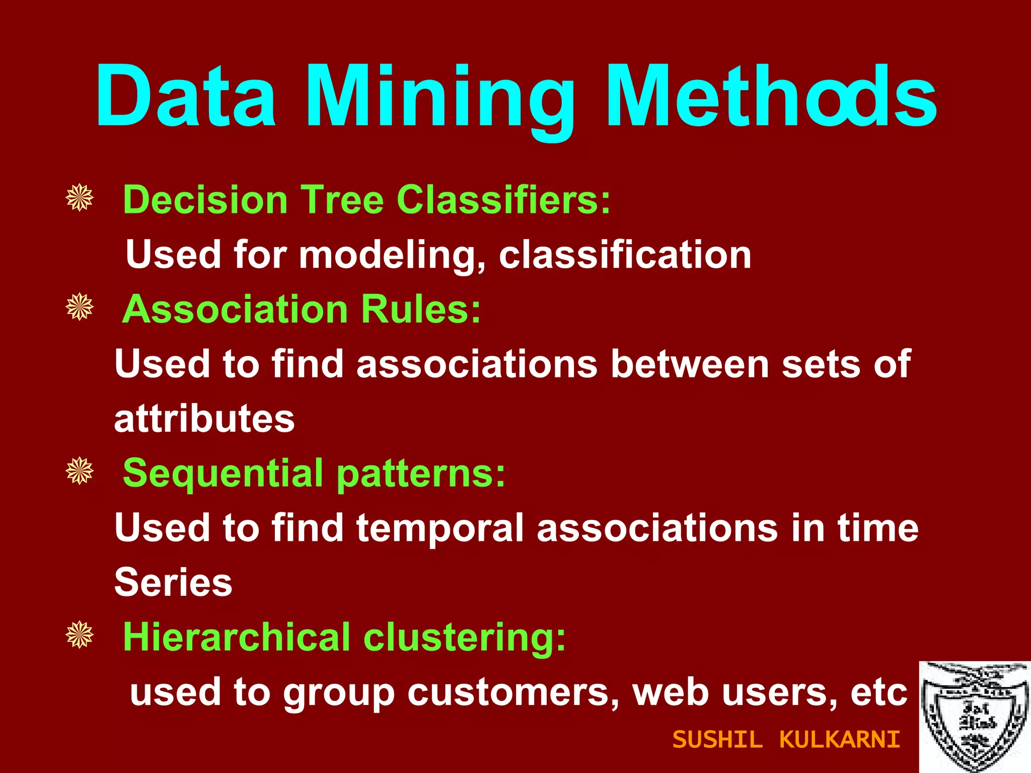 Data Mining Methods Decision Tree Classifiers:  Used for modeling, classification Association Rules: Used to find associations between sets of attributes Sequential patterns: Used to find temporal associations in time Series Hierarchical clustering: used to group customers, web users, etc SUSHIL KULKARNI 