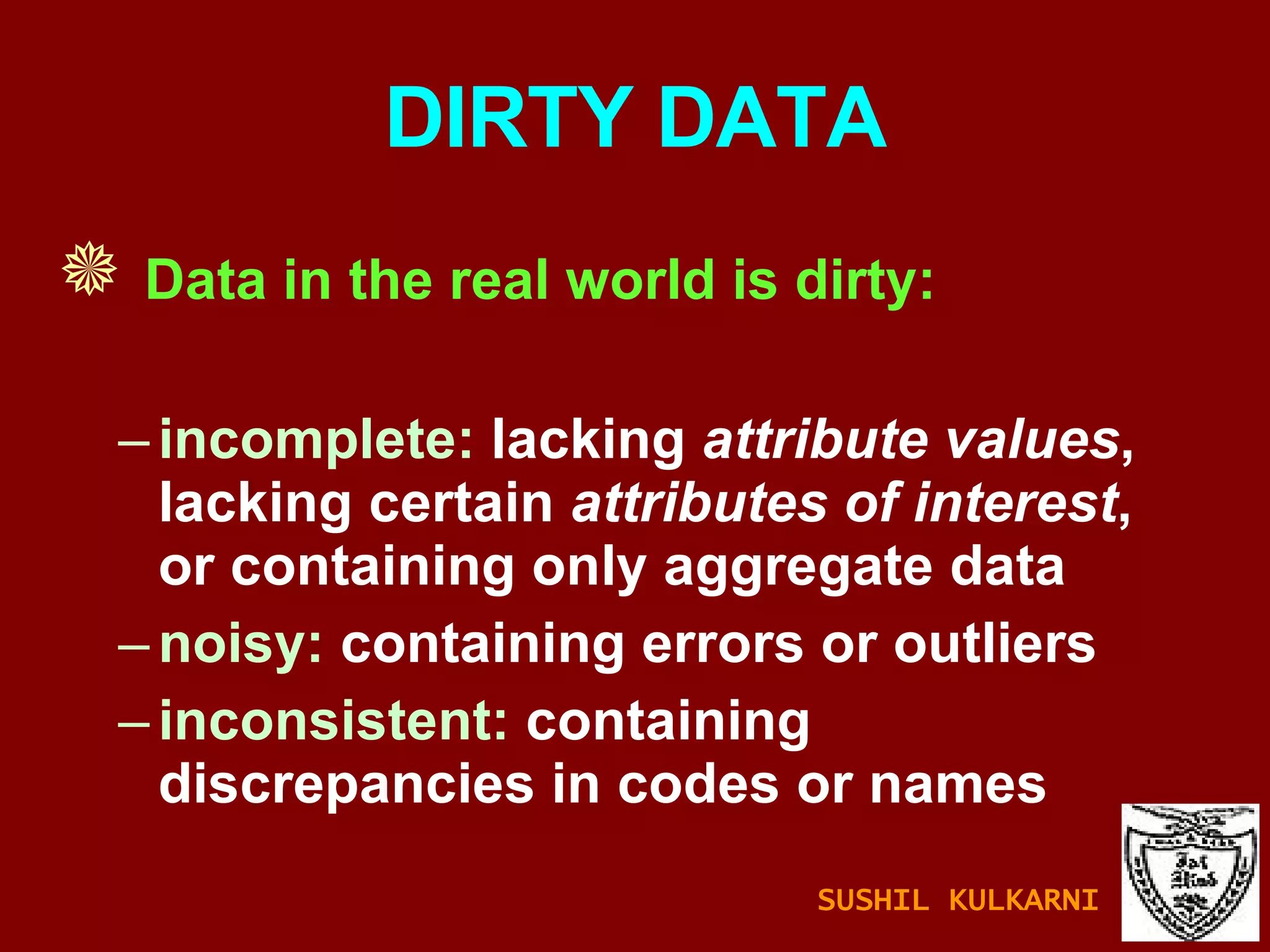 DIRTY DATA Data in the real world is dirty: incomplete:  lacking  attribute values , lacking certain  attributes of interest , or containing only aggregate data noisy:  containing errors or outliers inconsistent:  containing discrepancies in codes or names SUSHIL KULKARNI 