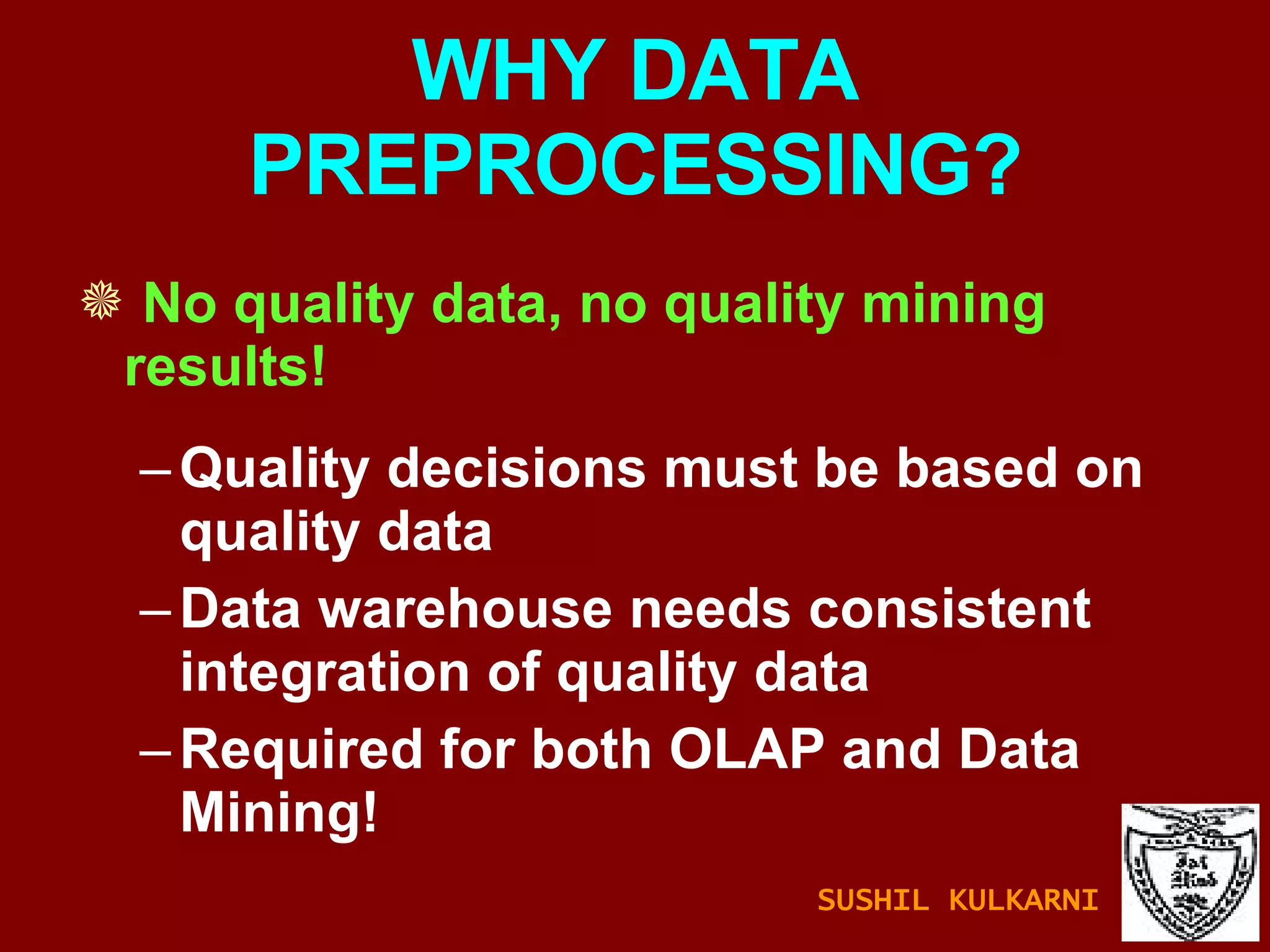 WHY DATA PREPROCESSING? No quality data, no quality mining results! Quality decisions must be based on quality data Data warehouse needs consistent integration of quality data Required for both OLAP and Data Mining! SUSHIL KULKARNI 