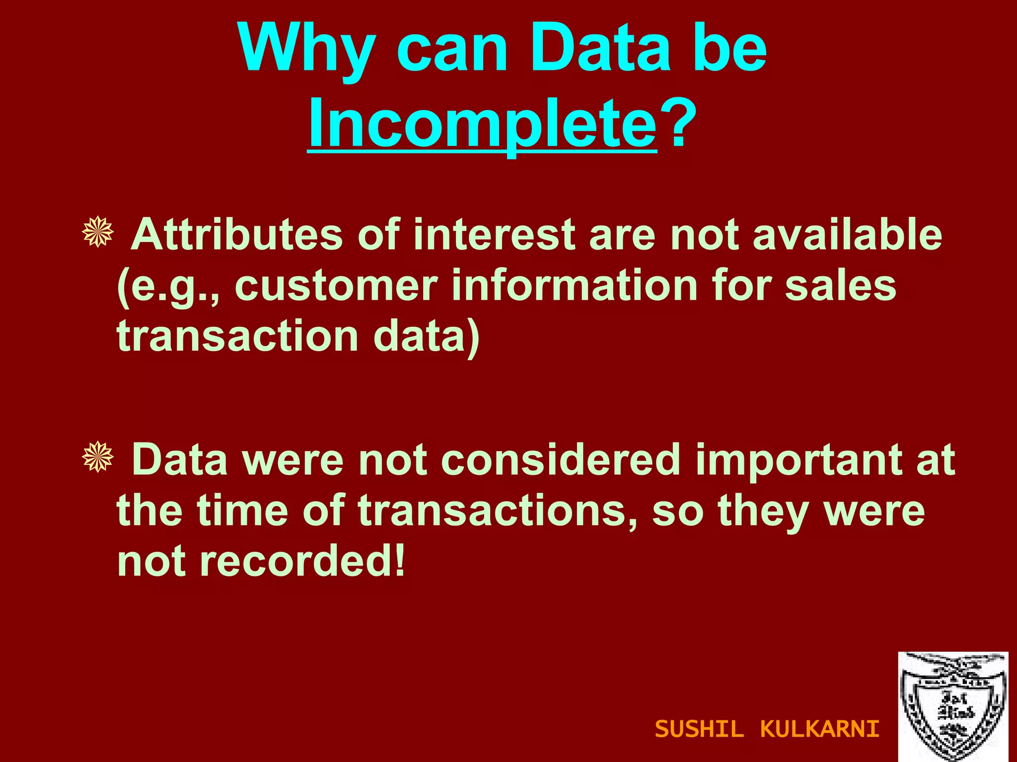 Why can Data be  Incomplete ? Attributes of interest are not available (e.g., customer information for sales transaction data) Data were not considered important at the time of transactions, so they were not recorded! SUSHIL KULKARNI 