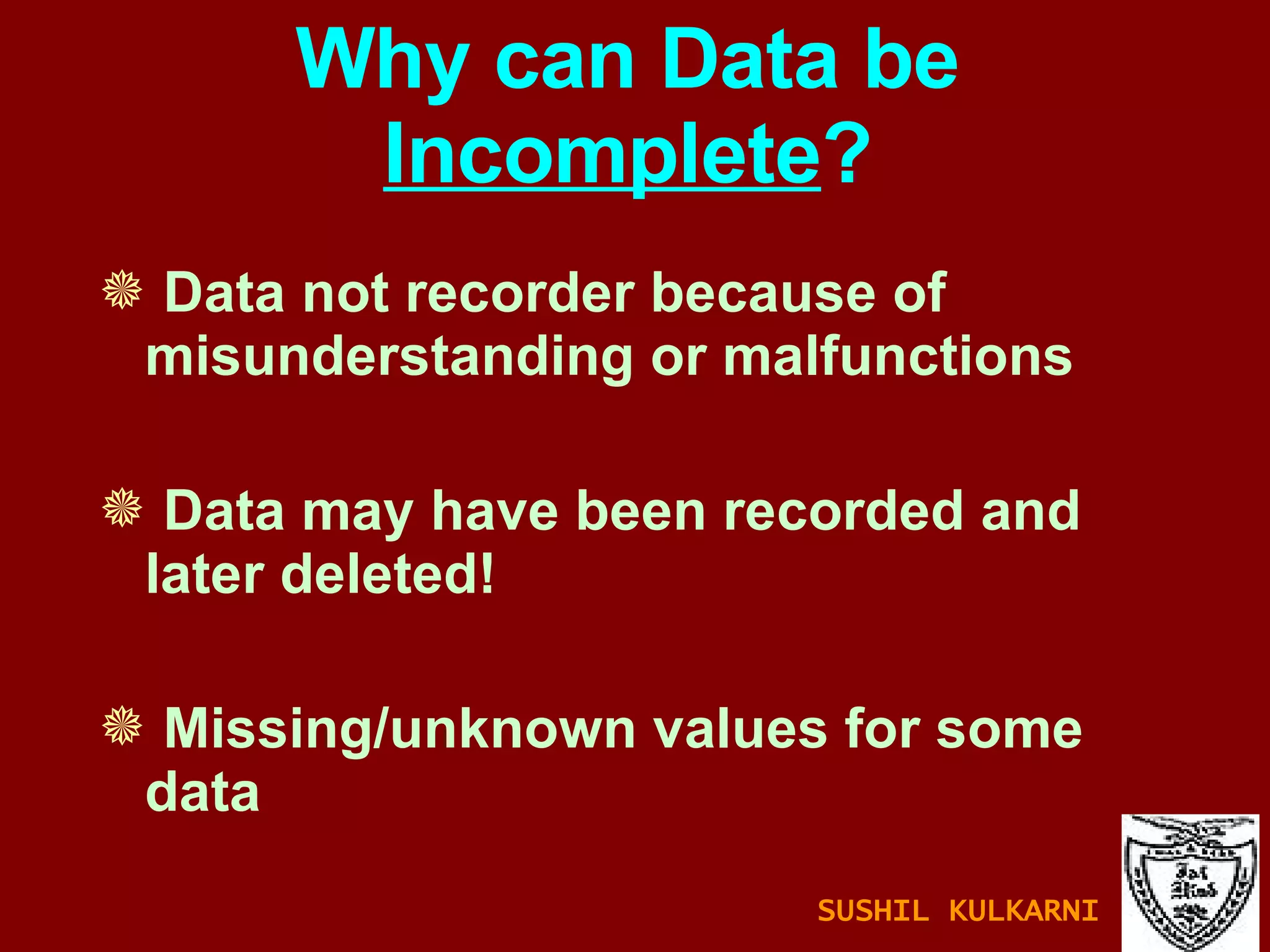 Why can Data be  Incomplete ? Data not recorder because of  misunderstanding or malfunctions Data may have been recorded and later deleted! Missing/unknown values for some data SUSHIL KULKARNI 