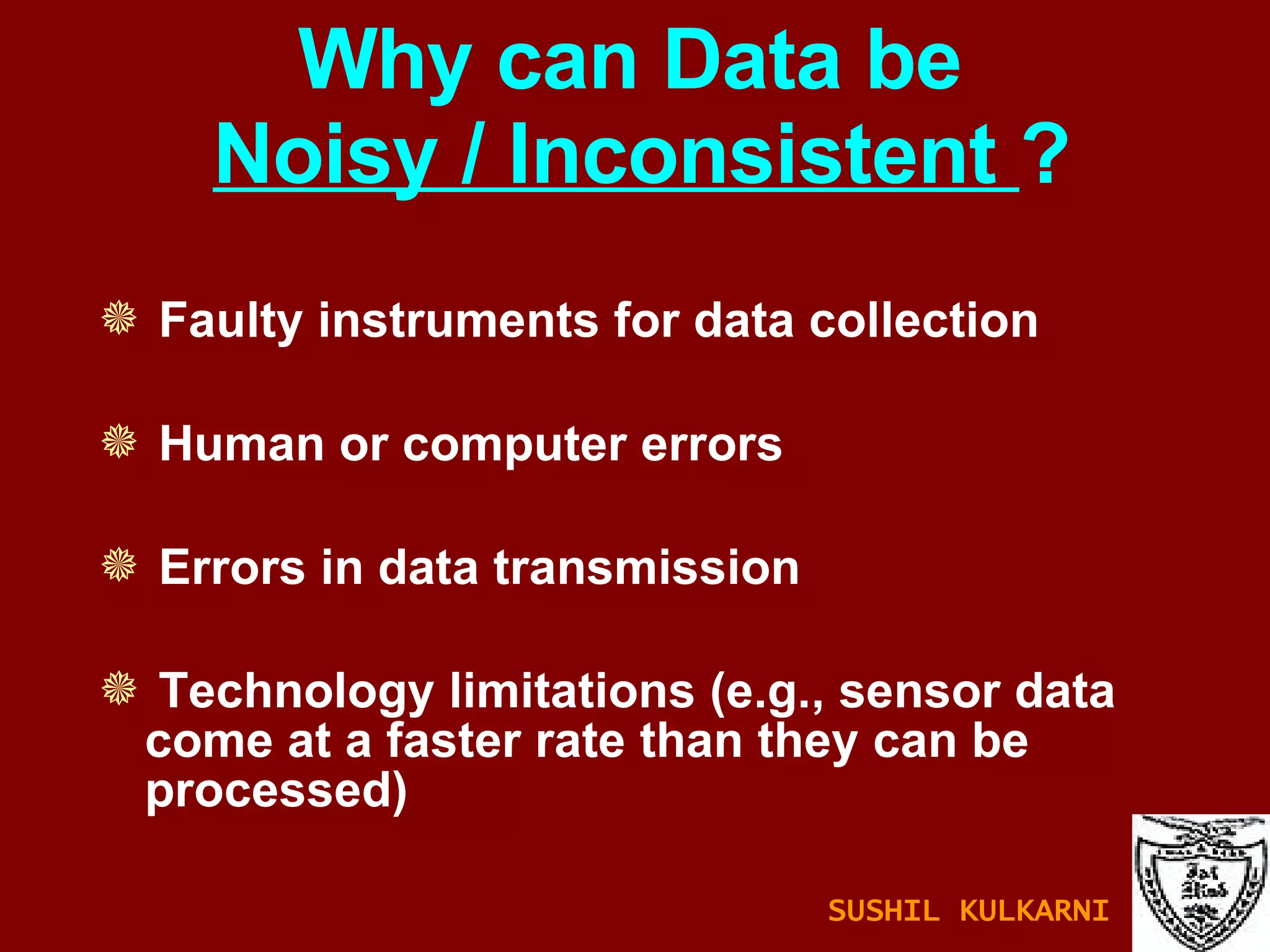 Why can Data be   Noisy / Inconsistent  ? Faulty instruments for data collection  Human or computer errors Errors in data transmission Technology limitations (e.g., sensor data come at a faster rate than they can be processed) SUSHIL KULKARNI 