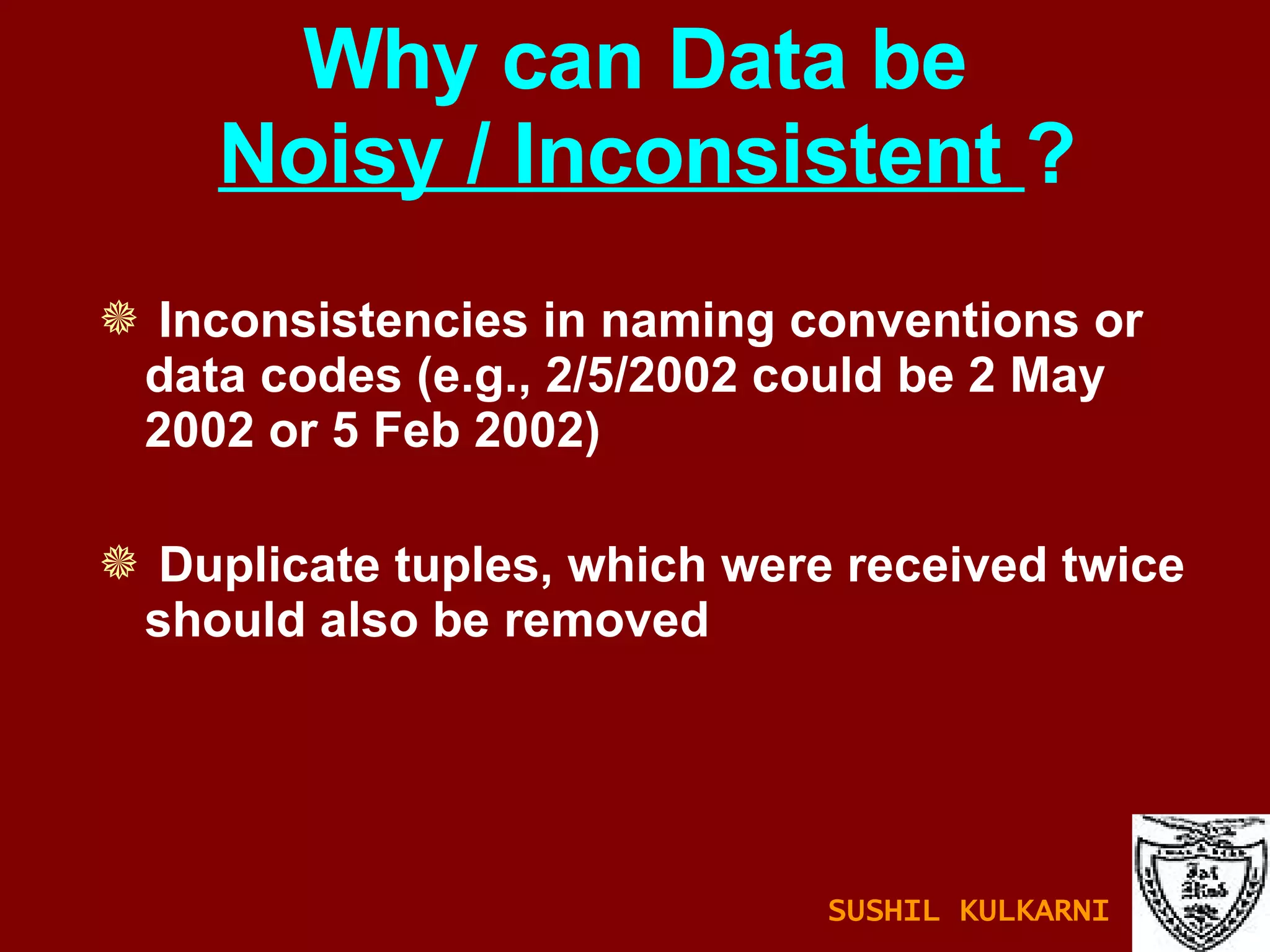 Why can Data be   Noisy / Inconsistent  ? Inconsistencies in naming conventions or data codes (e.g., 2/5/2002 could be 2 May 2002 or 5 Feb 2002) Duplicate tuples, which were received twice should also be removed SUSHIL KULKARNI 
