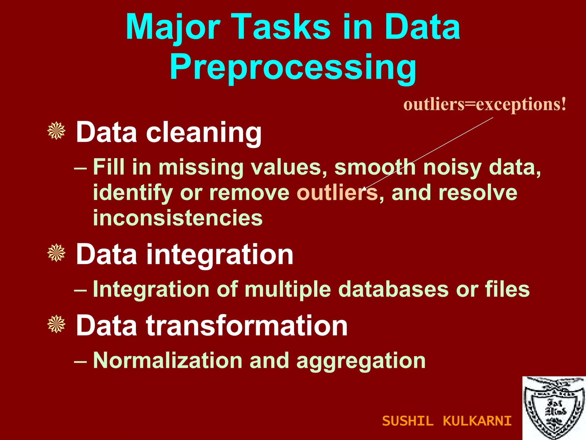 Major Tasks in Data Preprocessing Data cleaning Fill in missing values, smooth noisy data, identify or remove  outliers , and resolve inconsistencies Data integration Integration of multiple databases or files Data transformation Normalization and aggregation outliers=exceptions! SUSHIL KULKARNI 