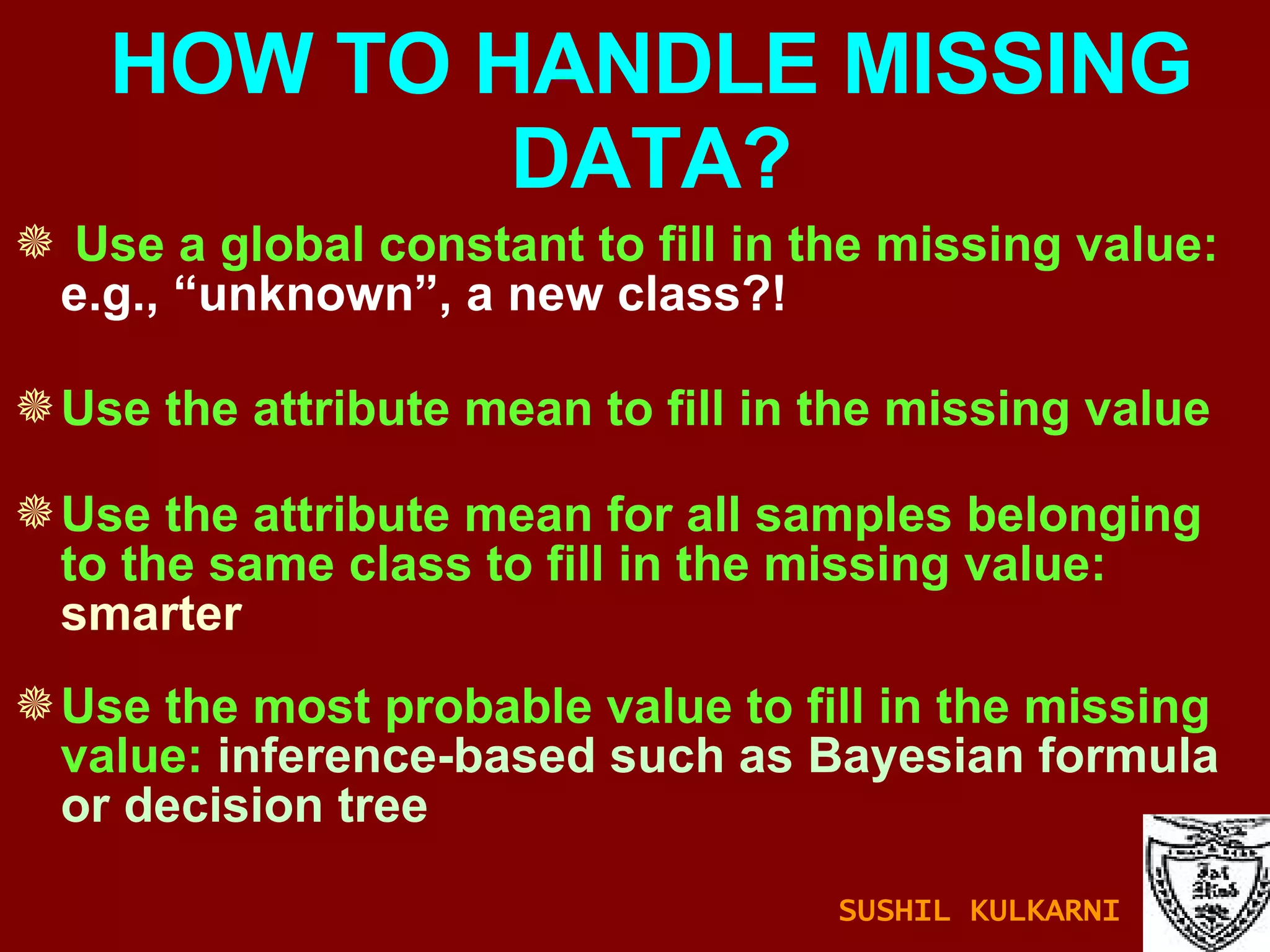Use a global constant to fill in the missing value:  e.g., “unknown”, a new class?!  Use the attribute mean to fill in the missing value Use the attribute mean for all samples belonging to the same class to fill in the missing value:  smarter Use the most probable value to fill in the missing value:  inference-based such as Bayesian formula or decision tree HOW TO HANDLE MISSING DATA? SUSHIL KULKARNI 