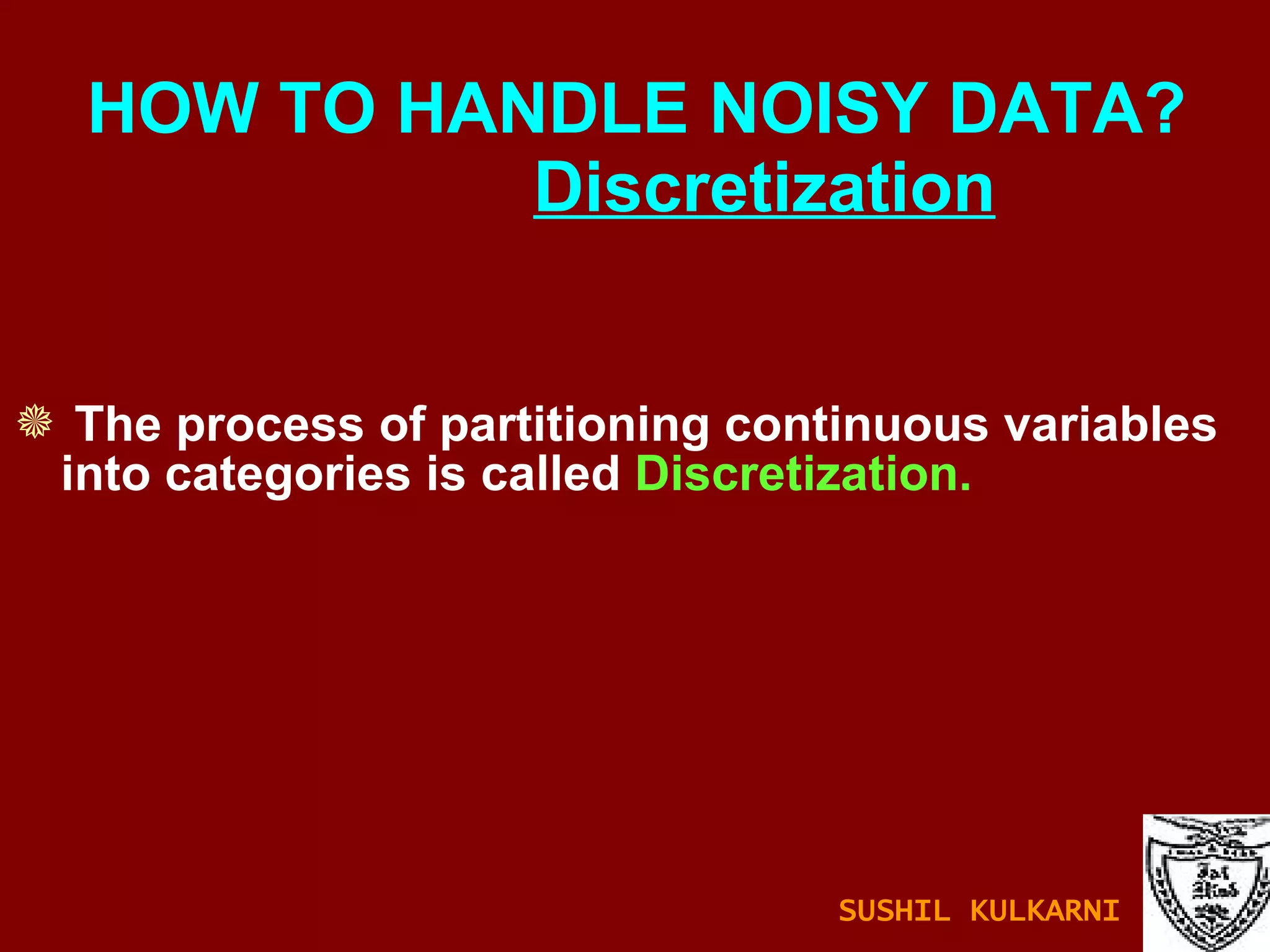 The process of partitioning continuous variables into categories is called  Discretization. HOW TO HANDLE NOISY DATA?    Discretization SUSHIL KULKARNI 