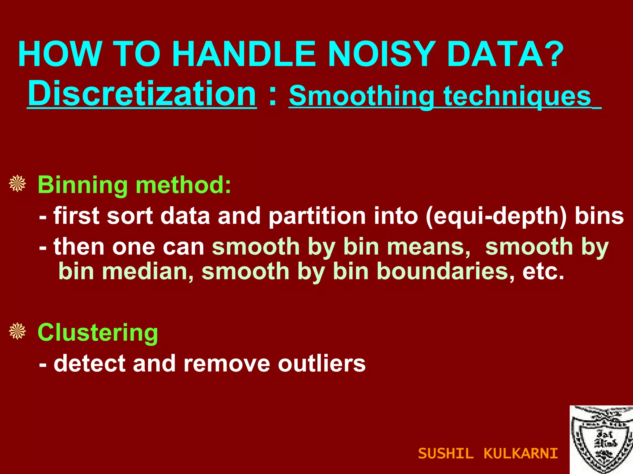 Binning method: - first sort data and partition into (equi-depth) bins - then one can  smooth by bin means,  smooth by bin median, smooth by bin boundaries , etc. Clustering - detect and remove outliers HOW TO HANDLE NOISY DATA?    Discretization  :  Smoothing techniques   SUSHIL KULKARNI 