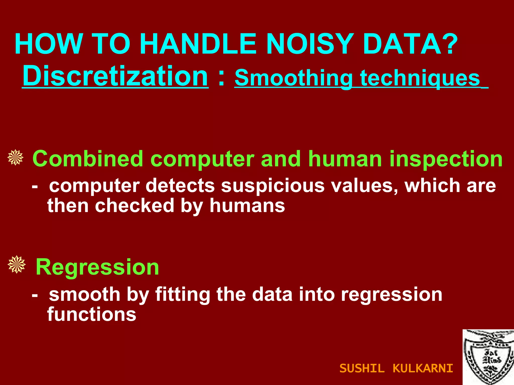 Combined computer and human inspection -  computer detects suspicious values, which are then checked by humans Regression -  smooth by fitting the data into regression functions HOW TO HANDLE NOISY DATA?    Discretization  :  Smoothing techniques   SUSHIL KULKARNI 