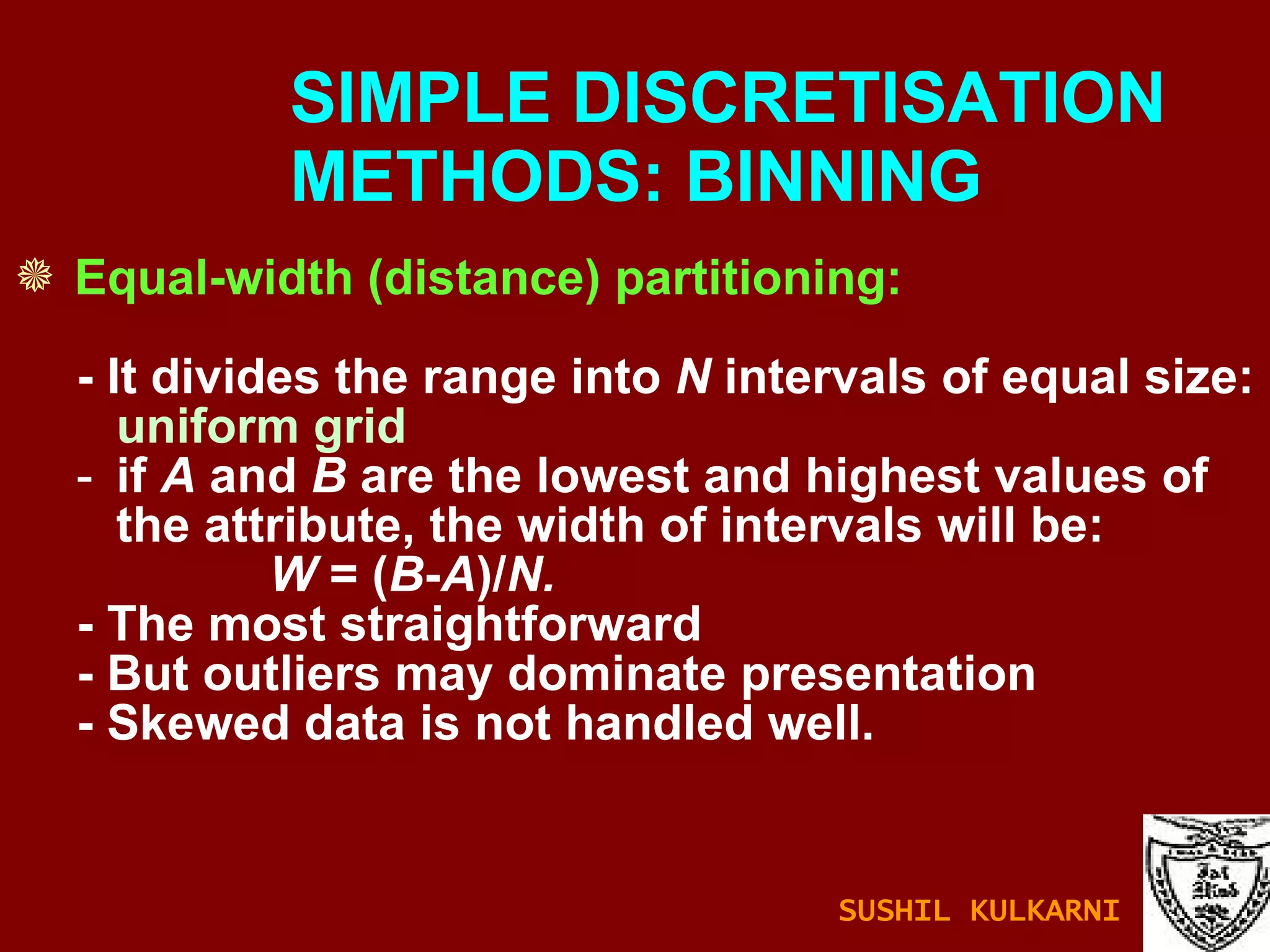 Equal-width (distance) partitioning: - It divides the range into  N  intervals of equal size:  uniform grid if  A  and  B  are the lowest and highest values of the attribute, the width of intervals will be:  W  = ( B - A )/ N. - The most straightforward - But outliers may dominate presentation - Skewed data is not handled well. SIMPLE DISCRETISATION    METHODS: BINNING SUSHIL KULKARNI 