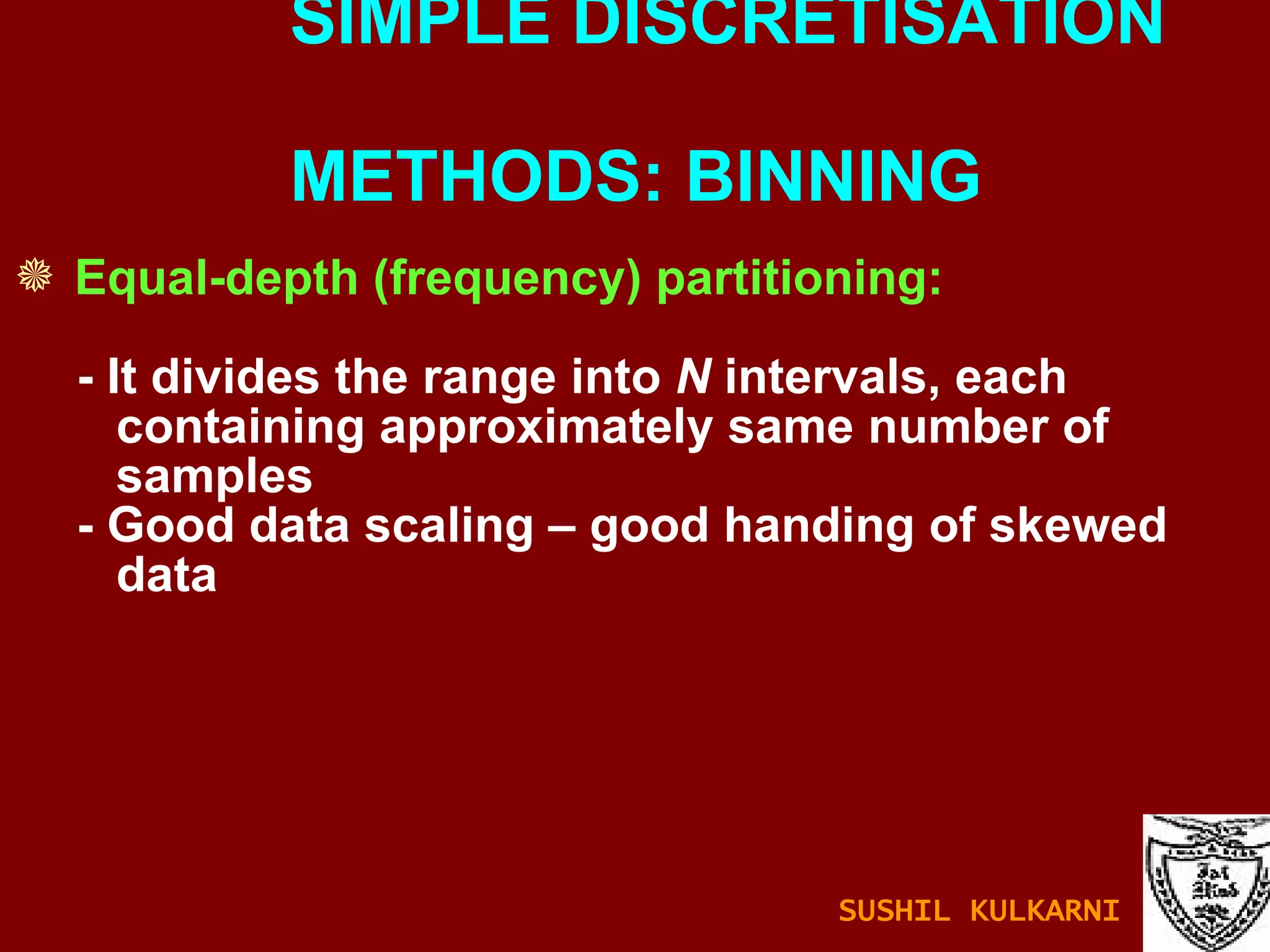 Equal-depth (frequency) partitioning: - It divides the range into  N  intervals, each containing approximately same number of samples - Good data scaling – good handing of skewed data SIMPLE DISCRETISATION    METHODS: BINNING SUSHIL KULKARNI 
