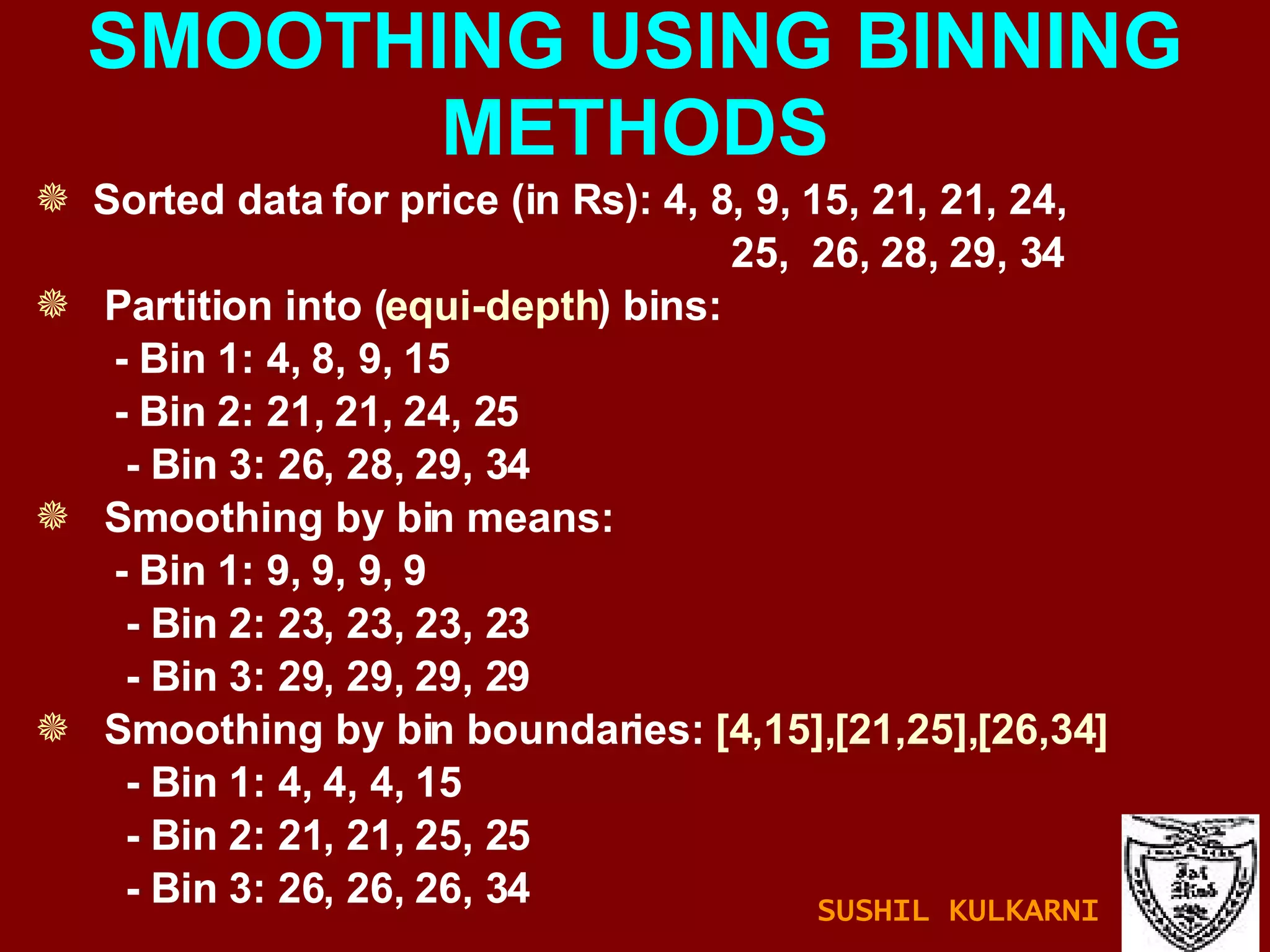 SMOOTHING USING BINNING METHODS Sorted data for price (in Rs): 4, 8, 9, 15, 21, 21, 24,  25,  26, 28, 29, 34 Partition into ( equi-depth ) bins: - Bin 1: 4, 8, 9, 15 - Bin 2: 21, 21, 24, 25 - Bin 3: 26, 28, 29, 34 Smoothing by bin means: - Bin 1: 9, 9, 9, 9 - Bin 2: 23, 23, 23, 23 - Bin 3: 29, 29, 29, 29 Smoothing by bin boundaries:  [4,15],[21,25],[26,34] - Bin 1: 4, 4, 4, 15 - Bin 2: 21, 21, 25, 25 - Bin 3: 26, 26, 26, 34 SUSHIL KULKARNI 