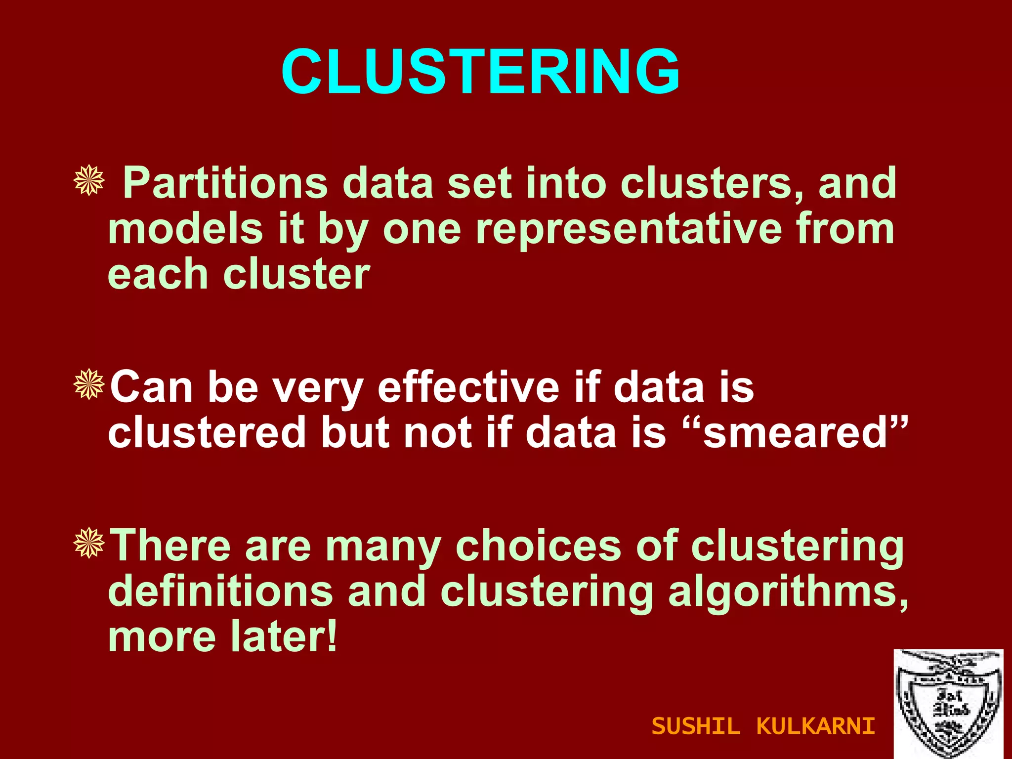 CLUSTERING Partitions data set into clusters, and models it by one representative from each cluster Can be very effective if data is clustered but not if data is “smeared” There are many choices of clustering definitions and clustering algorithms, more later! SUSHIL KULKARNI 