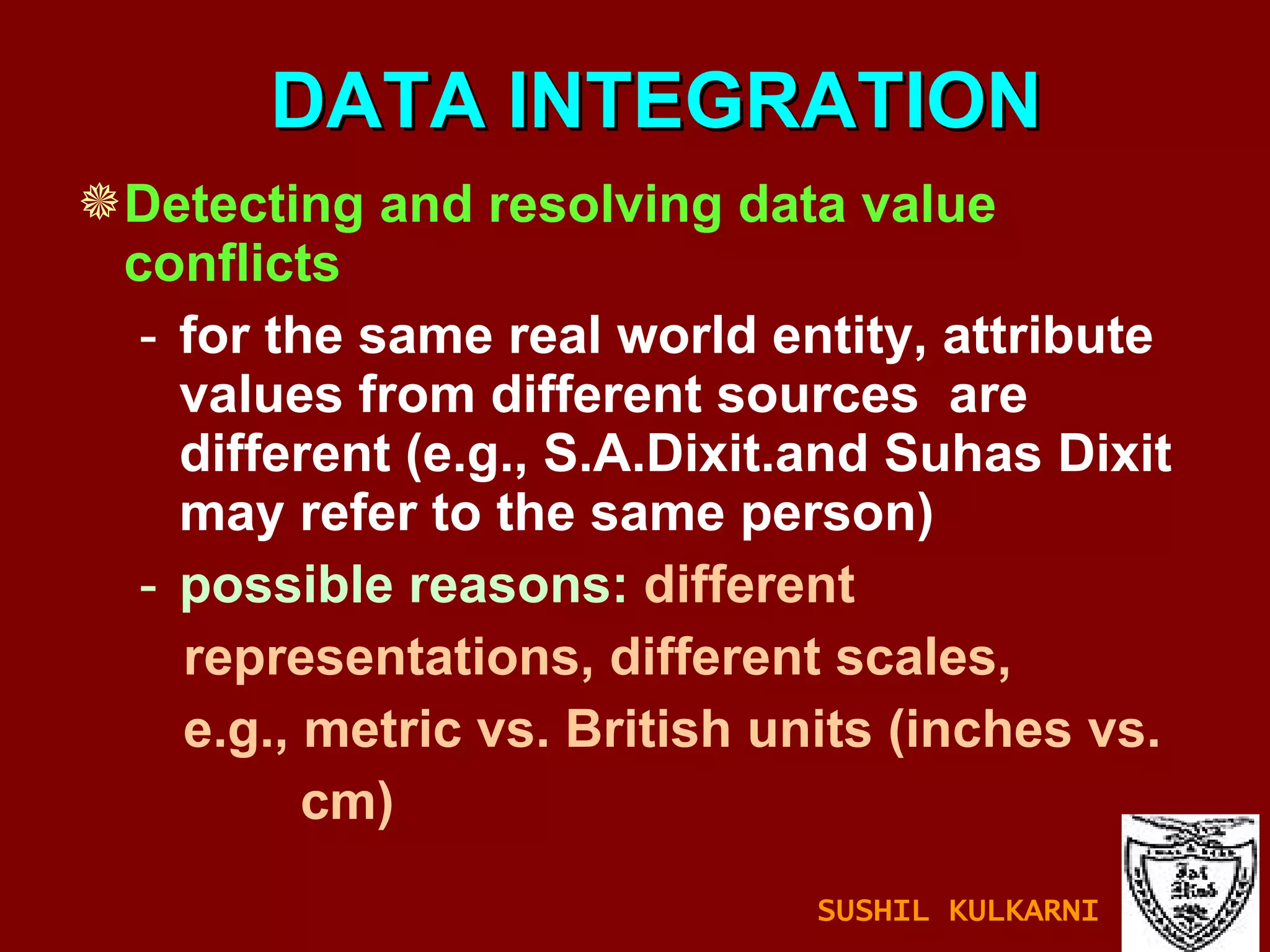 DATA INTEGRATION Detecting and resolving data value conflicts for the same real world entity, attribute values from different sources  are different (e.g., S.A.Dixit.and Suhas Dixit may refer to the same person)  possible reasons:  different  representations, different scales, e.g., metric vs. British units (inches vs.  cm) SUSHIL KULKARNI 