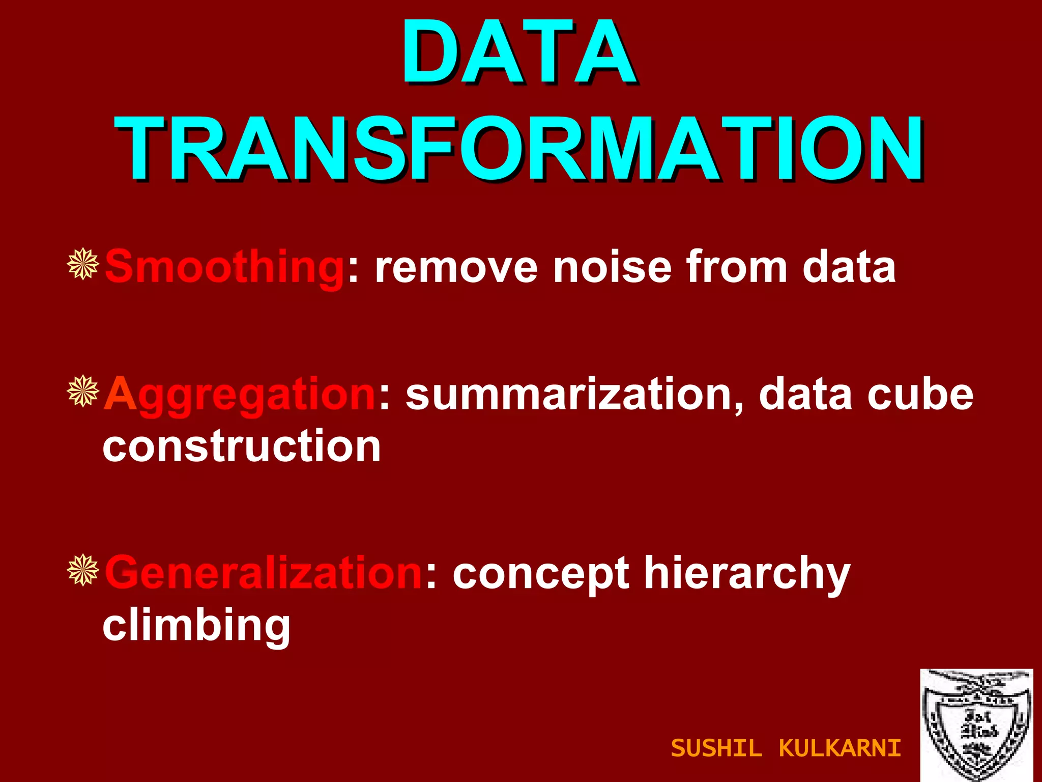 DATA TRANSFORMATION Smoothing : remove noise from data A ggregation : summarization, data cube construction Generalization : concept hierarchy climbing SUSHIL KULKARNI 