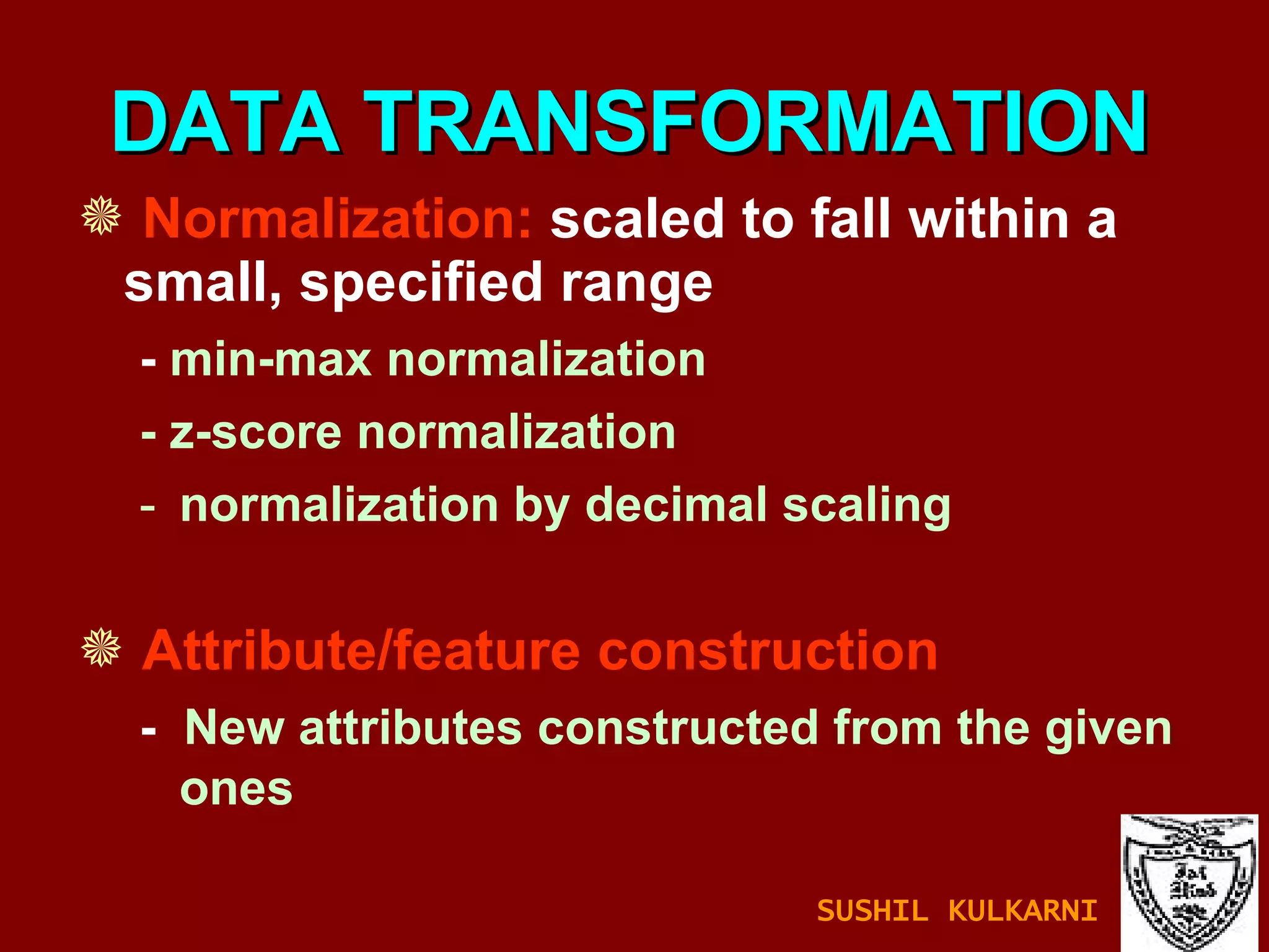 Normalization:  scaled to fall within a small, specified range -  min-max normalization - z-score normalization normalization by decimal scaling Attribute/feature construction -  New attributes constructed from the given ones DATA TRANSFORMATION SUSHIL KULKARNI 