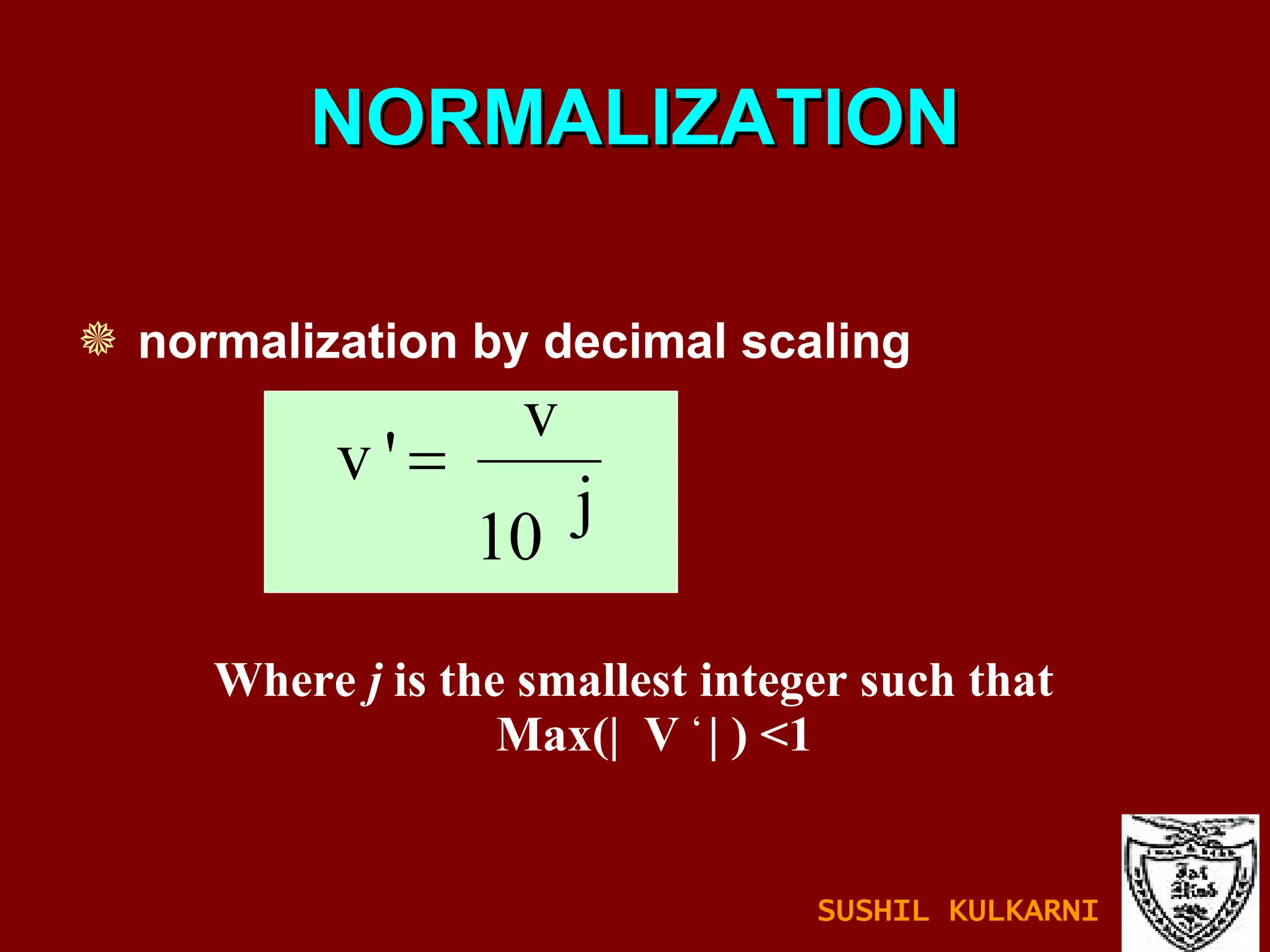 NORMALIZATION normalization by decimal scaling Where  j  is the smallest integer such that  Max(|  V  ‘  | ) <1 SUSHIL KULKARNI 