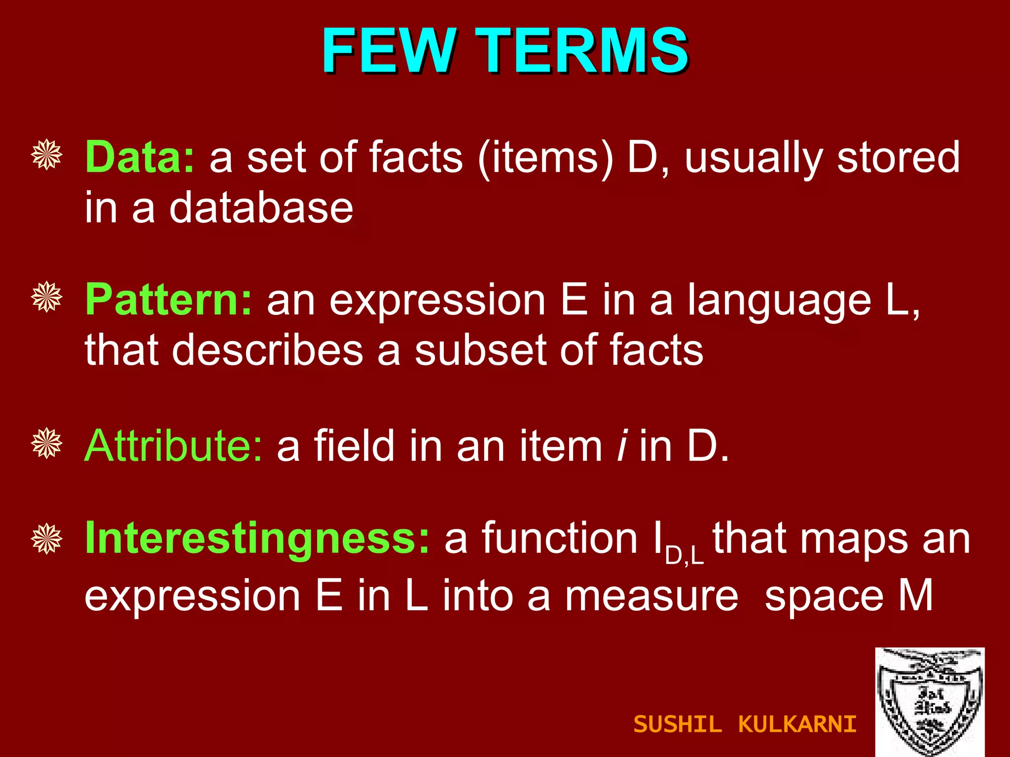 Data:  a set of facts (items) D, usually stored in a database Pattern:  an expression E in a language L, that describes a subset of facts Attribute:  a field in an item  i  in D. Interestingness:  a function I D,L  that maps an expression E in L into a measure  space M FEW TERMS SUSHIL KULKARNI 