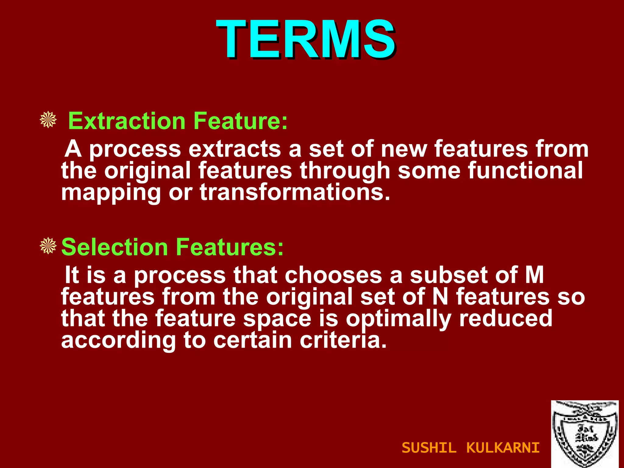 TERMS Extraction Feature: A process extracts a set of new features from the original features through some functional mapping or transformations. Selection Features: It is a process that chooses a subset of M features from the original set of N features so that the feature space is optimally reduced according to certain criteria. SUSHIL KULKARNI 