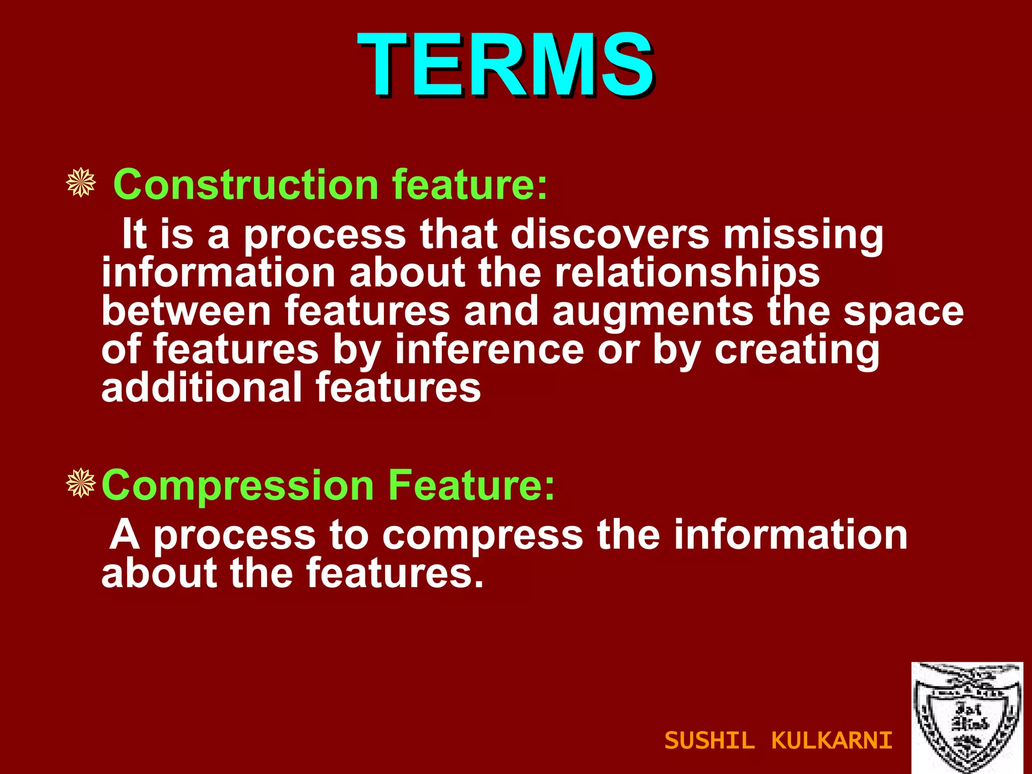 TERMS Construction feature: It is a process that discovers missing information about the relationships between features and augments the space of features by inference or by creating additional features Compression Feature: A process to compress the information about the features. SUSHIL KULKARNI 