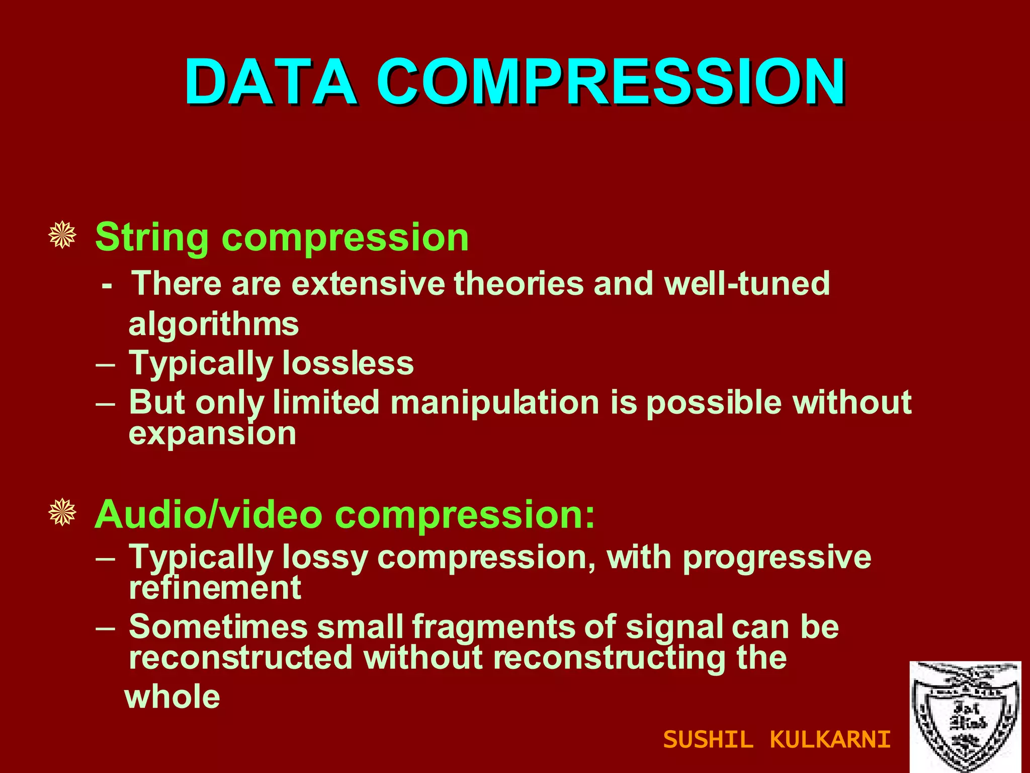 DATA COMPRESSION String compression -  There are extensive theories and well-tuned  algorithms Typically lossless But only limited manipulation is possible without expansion Audio/video compression: Typically lossy compression, with progressive refinement Sometimes small fragments of signal can be reconstructed without reconstructing the  whole SUSHIL KULKARNI 