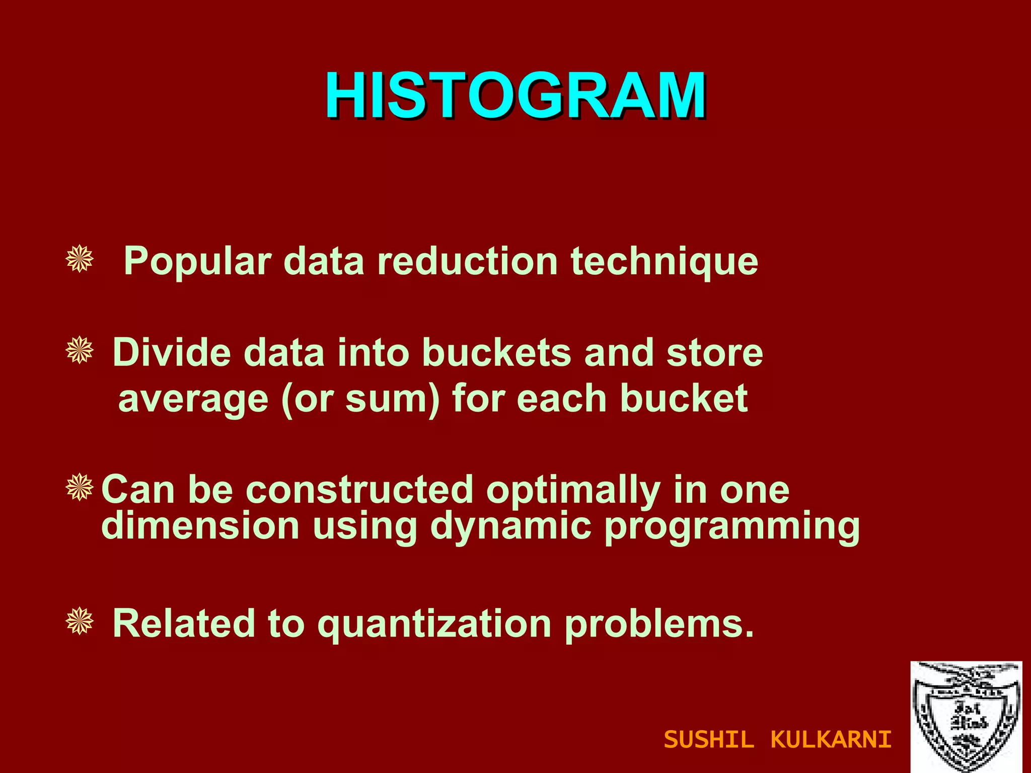 HISTOGRAM Popular data reduction technique Divide data into buckets and store  average (or sum) for each bucket Can be constructed optimally in one dimension using dynamic programming Related to quantization problems. SUSHIL KULKARNI 