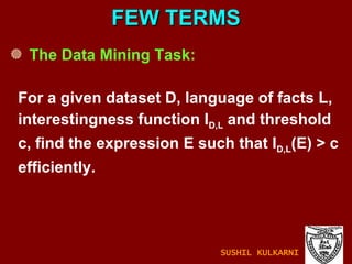 The Data Mining Task: For a given dataset D, language of facts L, interestingness function I D,L  and threshold c, find the expression E such that I D,L (E) > c  efficiently. FEW TERMS SUSHIL KULKARNI 
