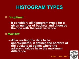HISTOGRAM TYPES V-optimal: It considers all histogram types for a given number of buckets and chooses the one with the least variance. MaxDiff: After sorting the data to be approximated, it defines the borders of the buckets at points where the adjacent values have the maximum difference SUSHIL KULKARNI 