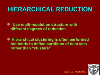 HIERARCHICAL REDUCTION Use multi-resolution structure with different degrees of reduction Hierarchical clustering is often performed but tends to define partitions of data sets rather than “clusters” SUSHIL KULKARNI 