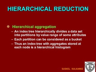 HIERARCHICAL REDUCTION Hierarchical aggregation  An index tree hierarchically divides a data set into partitions by value range of some attributes Each partition can be considered as a bucket Thus an index tree with aggregates stored at each node is a hierarchical histogram SUSHIL KULKARNI 