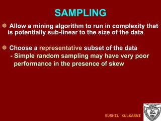 SAMPLING Allow a mining algorithm to run in complexity that is potentially sub-linear to the size of the data Choose a  representative  subset of the data - Simple random sampling may have very poor  performance in the presence of skew SUSHIL KULKARNI 