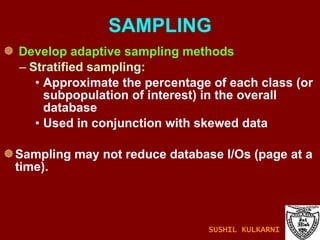 SAMPLING Develop adaptive sampling methods Stratified sampling:  Approximate the percentage of each class (or subpopulation of interest) in the overall database  Used in conjunction with skewed data Sampling may not reduce database I/Os (page at a time). SUSHIL KULKARNI 