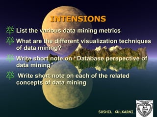 INTENSIONS   List the various data mining metrics What are the different visualization techniques of data mining? Write short note on “Database perspective of data mining” Write short note on each of the related concepts of data mining SUSHIL KULKARNI 