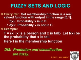 FUZZY SETS AND LOGIC Fuzzy Set:   Set membership function is a real valued function with output in the range [0,1]. f(x):  Probability x is in F. 1-f(x):  Probability x is not in F. Example: T = {x | x is a person and x is tall}  Let f(x) be the probability that x is tall. Here f is the membership function DM:  Prediction and classification are fuzzy. SUSHIL KULKARNI 