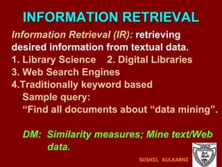 INFORMATION RETRIEVAL Information Retrieval (IR):  retrieving desired information from textual data. 1. Library Science  2. Digital Libraries 3. Web Search Engines 4.Traditionally keyword based Sample query: “ Find all documents about “data mining”. DM:  Similarity measures; Mine text/Web  data. SUSHIL KULKARNI 
