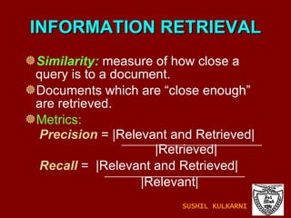 INFORMATION RETRIEVAL Similarity:  measure of how close a query is to a document. Documents which are “close enough” are retrieved. Metrics: Precision  = |Relevant and Retrieved|   |Retrieved| Recall   =  |Relevant and Retrieved|   |Relevant| SUSHIL KULKARNI 