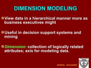 DIMENSION MODELING View data in a hierarchical manner more as business executives might Useful in decision support systems and mining Dimension:  collection of logically related attributes; axis for modeling data. SUSHIL KULKARNI 