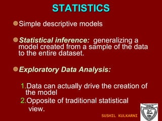 STATISTICS Simple descriptive models Statistical inference:   generalizing a model created from a sample of the data to the entire dataset. Exploratory Data Analysis:   1. Data can actually drive the creation of the model 2. Opposite of traditional statistical  view. SUSHIL KULKARNI 