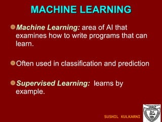 MACHINE LEARNING Machine Learning:  area of AI that examines how to write programs that can learn. Often used in classification and prediction  Supervised Learning:   learns by example. SUSHIL KULKARNI 