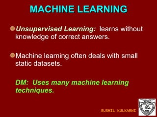 MACHINE LEARNING Unsupervised Learning:   learns without knowledge of correct answers. Machine learning often deals with small static datasets.  DM:  Uses many machine learning techniques. SUSHIL KULKARNI 