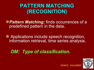 PATTERN MATCHING (RECOGNITION) Pattern Matching:  finds occurrences of a  predefined pattern in the data. Applications include speech recognition, information retrieval, time series analysis. DM:  Type of classification. SUSHIL KULKARNI 