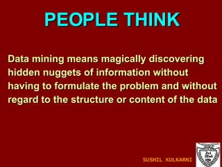 Data mining means magically discovering hidden nuggets of information without  having to formulate the problem and without  regard to the structure or content of the data PEOPLE THINK SUSHIL KULKARNI 
