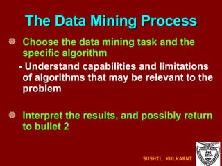 Choose the data mining task and the specific algorithm - Understand capabilities and limitations of algorithms that may be relevant to the problem Interpret the results, and possibly return to bullet 2 The Data Mining Process SUSHIL KULKARNI 